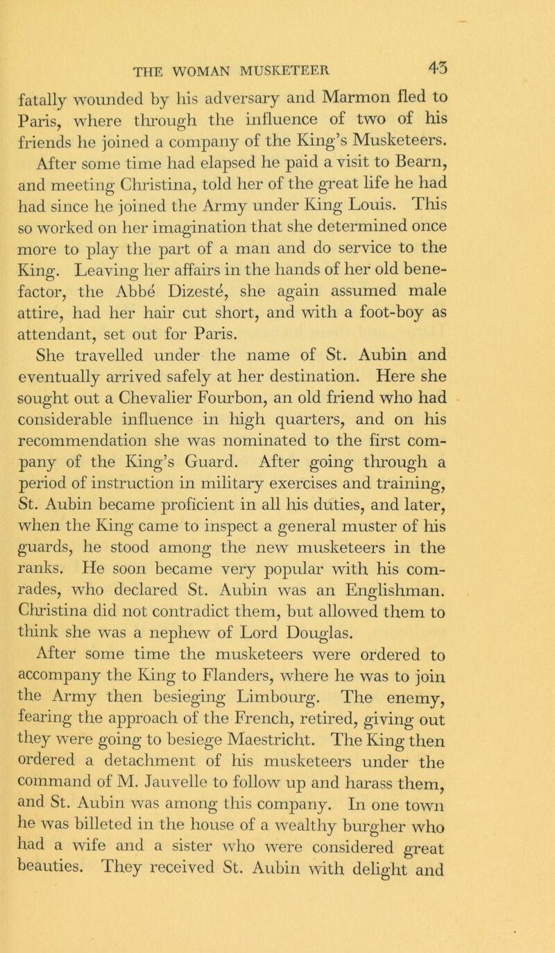 45 fatally wounded by his adversary and Marmon fled to Paris, where through the influence of two of his friends he joined a company of the King’s Musketeers. After some time had elapsed he paid a visit to Bearn, and meeting Christina, told her of the great life he had had since he joined the Army under King Louis. This so worked on her imagination that she determined once more to play the part of a man and do service to the King. Leaving; her affairs in the hands of her old bene- factor, the Abbe Dizeste, she again assumed male attire, had her hair cut short, and with a foot-boy as attendant, set out for Paris. She travelled under the name of St. Aubin and eventually arrived safely at her destination. Here she sought out a Chevalier Fourbon, an old friend who had considerable influence in high quarters, and on his recommendation she was nominated to the first com- pany of the King’s Guard. After going through a period of instruction in military exercises and training, St. Aubin became proficient in all his duties, and later, when the King came to inspect a general muster of his guards, he stood among the new musketeers in the ranks. He soon became very popular with his com- rades, who declared St. Aubin was an Englishman. Christina did not contradict them, but allowed them to think she was a nephew of Lord Douglas. After some time the musketeers were ordered to accompany the King to Flanders, where he was to join the Army then besieging Limbourg. The enemy, fearing the approach of the French, retired, giving out they were going to besiege Maestricht. The King then ordered a detachment of his musketeers under the command of M. Jauvelle to follow up and harass them, and St. Aubin was among this company. In one town lie was billeted in the house of a wealthy burgher who had a wife and a sister who were considered great beauties. They received St. Aubin with delight and