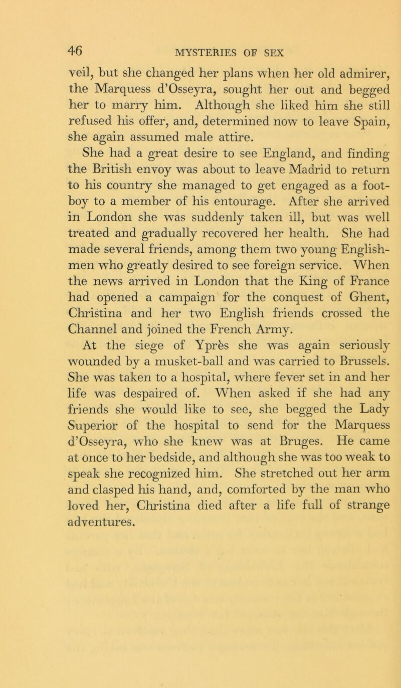 veil, but site changed her plans when her old admirer, the Marquess d’Osseyra, sought her out and begged her to marry him. Although she liked him she still refused his offer, and, determined now to leave Spain, she again assumed male attire. She had a great desire to see England, and finding the British envoy was about to leave Madrid to return to his country she managed to get engaged as a foot- boy to a member of his entourage. After she arrived in London she was suddenly taken ill, but was well treated and gradually recovered her health. She had made several friends, among them two young English- men who greatly desired to see foreign service. When the news arrived in London that the King of France had opened a campaign for the conquest of Ghent, Christina and her two English friends crossed the Channel and joined the French Army. At the siege of Yprbs she was again seriously wounded by a musket-ball and was carried to Brussels. She was taken to a hospital, where fever set in and her life was despaired of. When asked if she had any friends she would like to see, she begged the Lady Superior of the hospital to send for the Marquess d’Osseyra, who she knew was at Bruges. He came at once to her bedside, and although she was too weak to speak she recognized him. She stretched out her arm and clasped his hand, and, comforted by the man who loved her, Christina died after a life full of strange adventures.