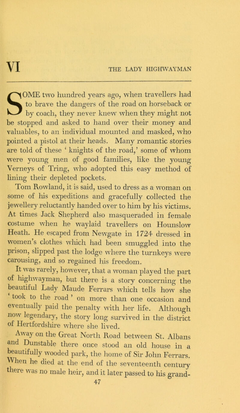YI THE LADY HIGHWAYMAN SOME two hundred years ago, when travellers had to brave the dangers of the road on horseback or by coach, they never knew when they might not be stopped and asked to hand over their money and valuables, to an individual mounted and masked, who pointed a pistol at their heads. Many romantic stories are told of these 4 knights of the road,’ some of whom were young men of good families, like the young Verneys of Tring, who adopted this easy method of lining their depleted pockets. Tom Rowland, it is said, used to dress as a woman on some of his expeditions and gracefully collected the jewellery reluctantly handed over to him by his victims. At times Jack Shepherd also masqueraded in female costume when he waylaid travellers on Hounslow Heath. He escaped from Newgate in 1724 dressed in women’s clothes which had been smuggled into the prison, slipped past the lodge where the turnkeys were carousing, and so regained his freedom. It was rarely, however, that a woman played the part of highwayman, but there is a story concerning the beautiful Lady Maude Ferrars which tells how she took to the road ’ on more than one occasion and eventually paid the penalty with her life. Although now legendary, the story long survived in the district of Hertfordshire where she lived. Away on the Great North Road between St. Albans and Dunstable there once stood an old house in a beautifully wooded park, the home of Sir John Ferrars. When he died at the end of the seventeenth century there was no male heir, and it later passed to his grand-
