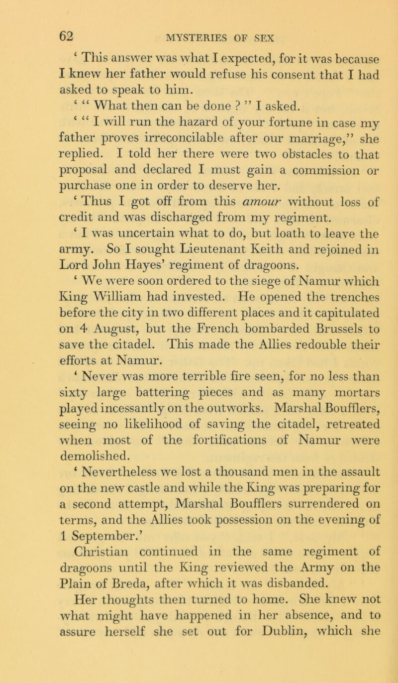 ‘ This answer was what I expected, for it was because I knew her father would refuse his consent that I had asked to speak to him. 4 44 What then can be done ? ” I asked. 4 4 4 I will run the hazard of your fortune in case my father proves irreconcilable after our marriage,” she replied. I told her there were two obstacles to that proposal and declared I must gain a commission or purchase one in order to deserve her. 4 Thus I got off from this amour without loss of credit and was discharged from my regiment. 4 I was uncertain what to do, but loath to leave the army. So I sought Lieutenant Keith and rejoined in Lord John Hayes’ regiment of dragoons. 4 We were soon ordered to the siege of Namur which King William had invested. He opened the trenches before the city in two different places and it capitulated on 4 August, but the French bombarded Brussels to save the citadel. This made the Allies redouble their efforts at Namur. 4 Never was more terrible fire seen, for no less than sixty large battering pieces and as many mortars played incessantly on the outworks. Marshal Boufflers, seeing no likelihood of saving the citadel, retreated when most of the fortifications of Namur were demolished. 4 Nevertheless we lost a thousand men in the assault on the new castle and while the King was preparing for a second attempt, Marshal Boufflers surrendered on terms, and the Allies took possession on the evening of 1 September.’ Christian continued in the same regiment of dragoons until the King reviewed the Army on the Plain of Breda, after which it was disbanded. Her thoughts then turned to home. She knew not what might have happened in her absence, and to assure herself she set out for Dublin, which she