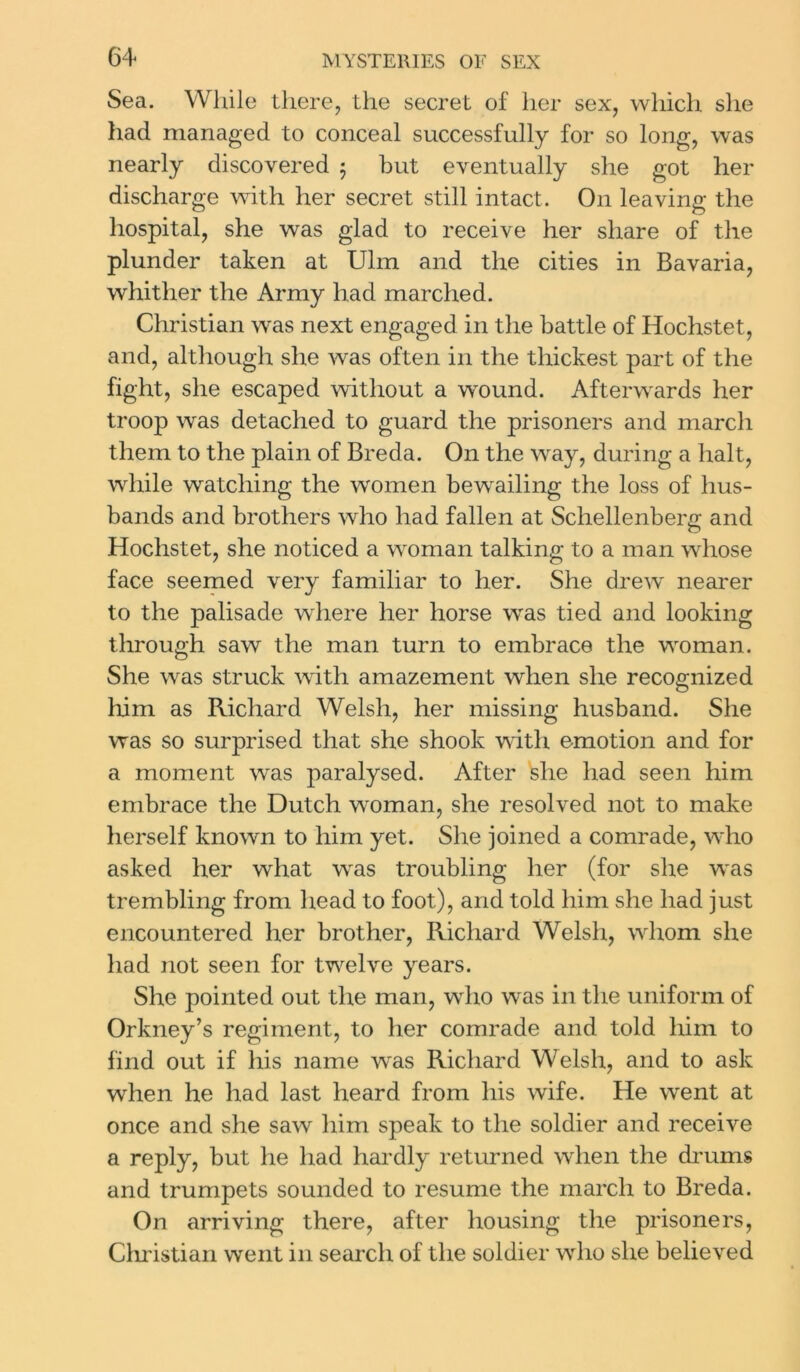 Sea. While there, the secret of her sex, which she had managed to conceal successfully for so long, was nearly discovered 5 but eventually she got her discharge with her secret still intact. On leaving the hospital, she was glad to receive her share of the plunder taken at Ulm and the cities in Bavaria, whither the Army had marched. Christian was next engaged in the battle of Hochstet, and, although she was often in the thickest part of the fight, she escaped without a wround. Afterwards her troop was detached to guard the prisoners and march them to the plain of Breda. On the way, during a halt, while watching the women bewailing the loss of hus- bands and brothers who had fallen at Schellenberg and Hochstet, she noticed a woman talking to a man whose face seemed very familiar to her. She drew nearer to the palisade where her horse was tied and looking through saw the man turn to embrace the woman. She was struck with amazement when she recognized him as Richard Welsh, her missing husband. She was so surprised that she shook with emotion and for a moment was paralysed. After she had seen him embrace the Dutch woman, she resolved not to make herself known to him yet. She joined a comrade, who asked her what was troubling her (for she was trembling from head to foot), and told him she had just encountered her brother, Richard Welsh, whom she had not seen for twelve years. She pointed out the man, who was in the uniform of Orkney’s regiment, to her comrade and told him to find out if his name was Richard Welsh, and to ask when he had last heard from his wife. He went at once and she saw him speak to the soldier and receive a reply, but he had hardly returned when the drums and trumpets sounded to resume the march to Breda. On arriving there, after housing the prisoners, Christian went in search of the soldier who she believed