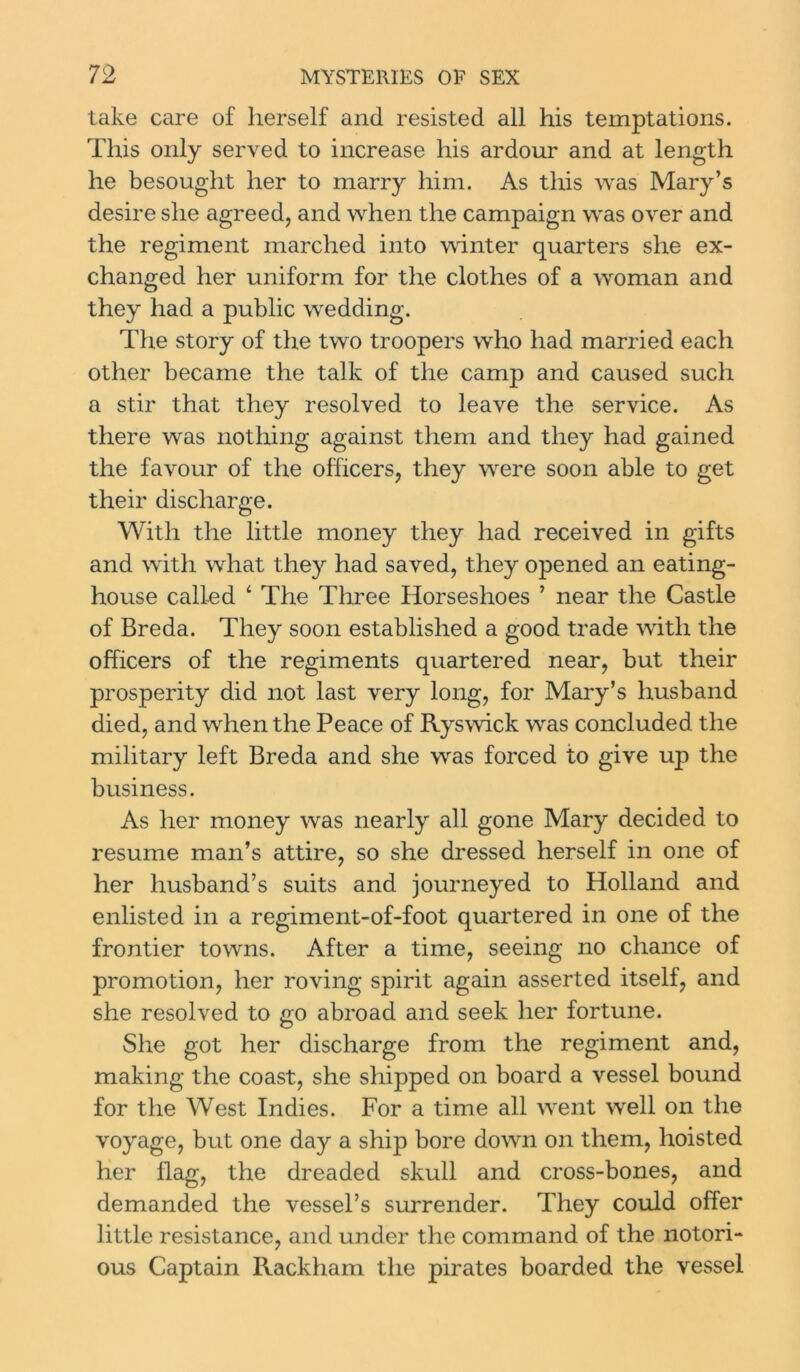 take care of herself and resisted all his temptations. This only served to increase his ardour and at length he besought her to marry him. As this was Mary’s desire she agreed, and when the campaign was over and the regiment marched into winter quarters she ex- changed her uniform for the clothes of a woman and they had a public wedding. The story of the two troopers who had married each other became the talk of the camp and caused such a stir that they resolved to leave the service. As there was nothing against them and they had gained the favour of the officers, they were soon able to get their discharge. With the little money they had received in gifts and with what they had saved, they opened an eating- house called 4 The Three Horseshoes ’ near the Castle of Breda. They soon established a good trade with the officers of the regiments quartered near, but their prosperity did not last very long, for Mary’s husband died, and when the Peace of Ryswick was concluded the military left Breda and she was forced to give up the business. As her money was nearly all gone Mary decided to resume man’s attire, so she dressed herself in one of her husband’s suits and journeyed to Holland and enlisted in a regiment-of-foot quartered in one of the frontier towns. After a time, seeing no chance of promotion, her roving spirit again asserted itself, and she resolved to go abroad and seek her fortune. She got her discharge from the regiment and, making the coast, she shipped on board a vessel bound for the West Indies. For a time all went well on the voyage, but one day a ship bore down on them, hoisted her flag, the dreaded skull and cross-bones, and demanded the vessel’s surrender. They could offer little resistance, and under the command of the notori- ous Captain Rackham the pirates boarded the vessel