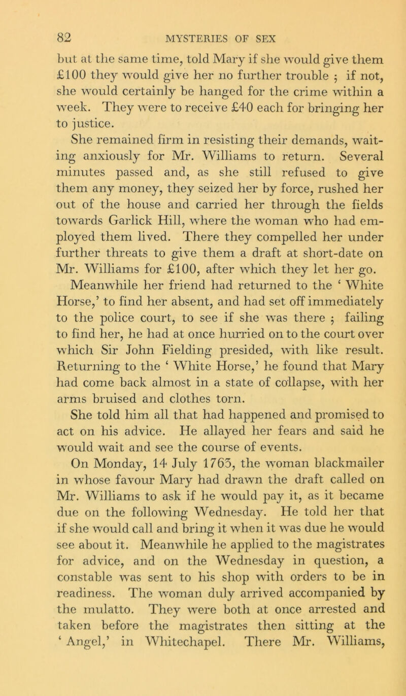 but at the same time, told Mary if she would give them £100 they would give her no further trouble 5 if not, she would certainly be hanged for the crime within a week. They were to receive £40 each for bringing her to justice. She remained firm in resisting their demands, wait- ing anxiously for Mr. Williams to return. Several minutes passed and, as she still refused to give them any money, they seized her by force, rushed her out of the house and carried her through the fields towards Garlick Hill, where the woman who had em- ployed them lived. There they compelled her under further threats to give them a draft at short-date on Mr. Williams for £100, after which they let her go. Meanwhile her friend had returned to the ‘ White Horse,’ to find her absent, and had set off immediately to the police court, to see if she was there $ failing to find her, he had at once hurried on to the court over which Sir John Fielding presided, with like result. Returning to the ‘ White Horse,’ he found that Mary had come back almost in a state of collapse, with her arms bruised and clothes torn. She told him all that had happened and promised to act on his advice. He allayed her fears and said he would wait and see the course of events. On Monday, 14 July 1765, the woman blackmailer in whose favour Mary had drawn the draft called on Mr. Williams to ask if he would pay it, as it became due on the following Wednesday. He told her that if she would call and bring it when it was due he would see about it. Meanwhile he applied to the magistrates for advice, and on the Wednesday in question, a constable was sent to his shop with orders to be in readiness. The woman duly arrived accompanied by the mulatto. They were both at once arrested and taken before the magistrates then sitting at the ‘ Angel,’ in Whitechapel. There Mi*. Williams,