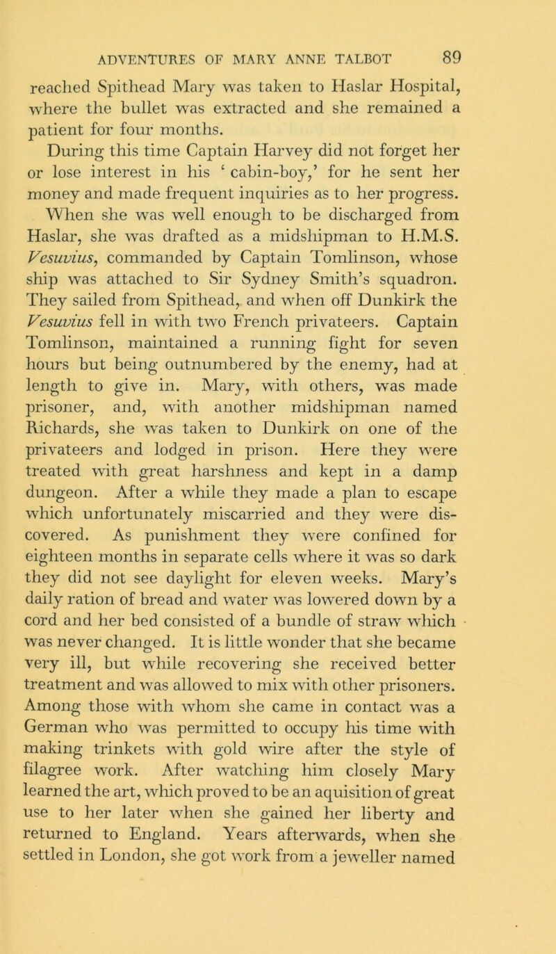 reached Spithead Mary was taken to Haslar Hospital, where the bullet was extracted and she remained a patient for four months. During this time Captain Harvey did not forget her or lose interest in Iris ‘ cabin-boy,’ for he sent her money and made frequent inquiries as to her progress. When she was well enough to be discharged from Haslar, she was drafted as a midshipman to H.M.S. Vesuvius, commanded by Captain Tomlinson, whose ship was attached to Sir Sydney Smith’s squadron. They sailed from Spithead, and when off Dunkirk the Vesuvius fell in with two French privateers. Captain Tomlinson, maintained a running fight for seven hours but being outnumbered by the enemy, had at length to give in. Mary, with others, was made prisoner, and, with another midshipman named Richards, she was taken to Dunkirk on one of the privateers and lodged in prison. Here they were treated with great harshness and kept in a damp dungeon. After a while they made a plan to escape which unfortunately miscarried and they were dis- covered. As punishment they were confined for eighteen months in separate cells where it was so dark they did not see daylight for eleven weeks. Mary’s daily ration of bread and water was lowered down by a cord and her bed consisted of a bundle of straw' which was never changed. It is little wonder that she became very ill, but while recovering she received better treatment and was allowed to mix with other prisoners. Among those with whom she came in contact was a German who was permitted to occupy his time with making trinkets with gold wire after the style of filagree work. After watching him closely Mary learned the art, which proved to be an aquisition of great use to her later when she gained her liberty and returned to England. Years afterwards, when she settled in London, she got work from a jeweller named