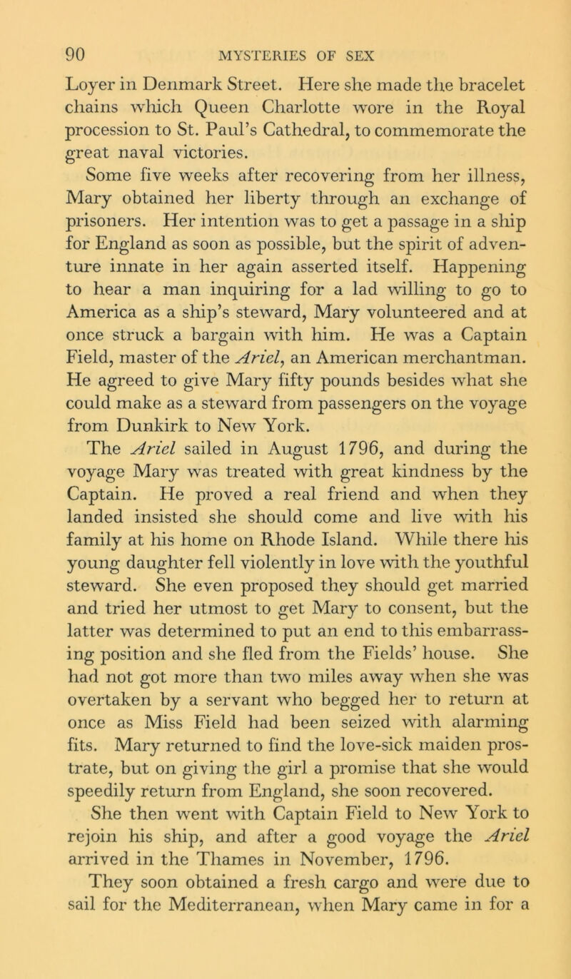 Loyer in Denmark Street. Here she made the bracelet chains which Queen Charlotte wore in the Royal procession to St. Paul’s Cathedral, to commemorate the great naval victories. Some five weeks after recovering from her illness, Mary obtained her liberty through an exchange of prisoners. Her intention wras to get a passage in a ship for England as soon as possible, but the spirit of adven- ture innate in her again asserted itself. Happening to hear a man inquiring for a lad willing to go to America as a ship’s steward, Mary volunteered and at once struck a bargain with him. He was a Captain Field, master of the Ariel, an American merchantman. He agreed to give Mary fifty pounds besides what she could make as a steward from passengers on the voyage from Dunkirk to New York. The Ariel sailed in August 1796, and during the voyage Mary was treated with great kindness by the Captain. He proved a real friend and when they landed insisted she should come and live with his family at his home on Rhode Island. While there his young daughter fell violently in love with the youthful steward. She even proposed they should get married and tried her utmost to get Mary to consent, but the latter was determined to put an end to this embarrass- ing position and she fled from the Fields’ house. She had not got more than two miles away when she was overtaken by a servant who begged her to return at once as Miss Field had been seized with alarming fits. Mary returned to find the love-sick maiden pros- trate, but on giving the girl a promise that she would speedily return from England, she soon recovered. She then went with Captain Field to New York to rejoin his ship, and after a good voyage the Ariel arrived in the Thames in November, 1796. They soon obtained a fresh cargo and were due to sail for the Mediterranean, when Mary came in for a