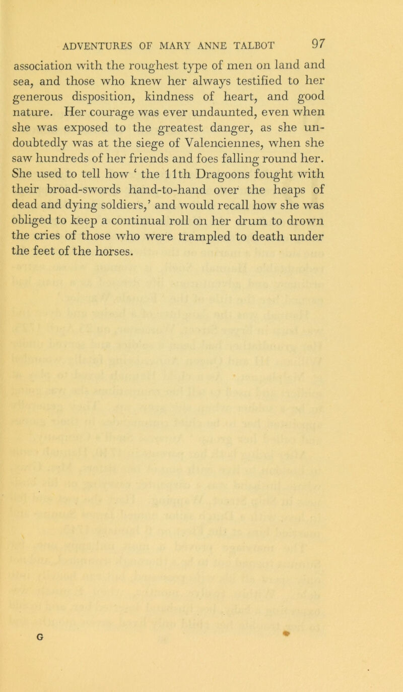 association with the roughest type of men on land and sea, and those who knew her always testified to her generous disposition, kindness of heart, and good nature. Her courage was ever undaunted, even when she was exposed to the greatest danger, as she un- doubtedly was at the siege of Valenciennes, when she saw hundreds of her friends and foes falling round her. She used to tell how 4 the 11th Dragoons fought with their broad-swords hand-to-hand over the heaps of dead and dying soldiers,’ and would recall how she was obliged to keep a continual roll on her drum to drown the cries of those who were trampled to death under the feet of the horses. G