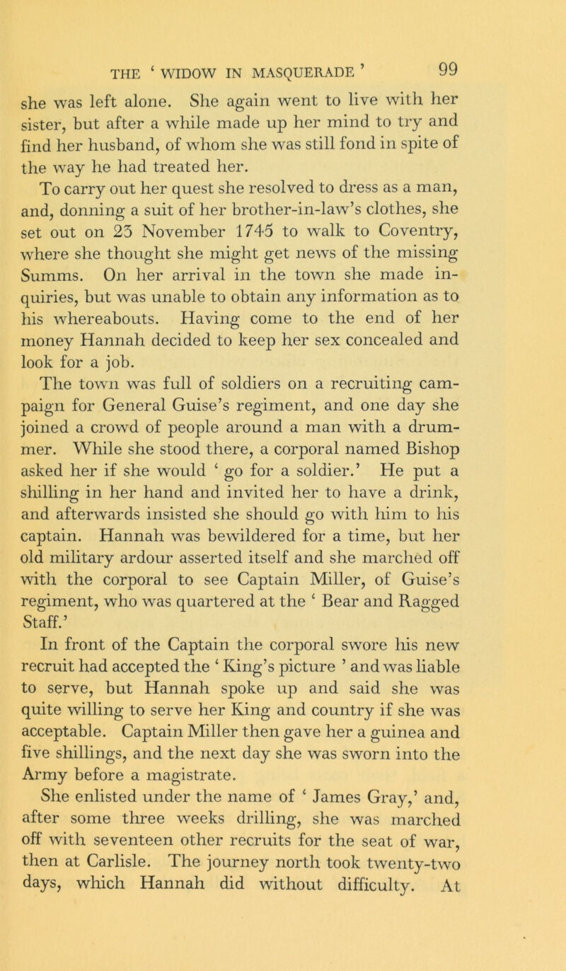 she was left alone. She again went to live with her sister, but after a while made up her mind to try and find her husband, of whom she was still fond in spite of the way he had treated her. To carry out her quest she resolved to dress as a man, and, donning a suit of her brother-in-law’s clothes, she set out on 23 November 1745 to walk to Coventry, where she thought she might get news of the missing Summs. On her arrival in the town she made in- quiries, but was unable to obtain any information as to his whereabouts. Having come to the end of her money Hannah decided to keep her sex concealed and look for a job. The town was full of soldiers on a recruiting cam- paign for General Guise’s regiment, and one day she joined a crowd of people around a man with a drum- mer. While she stood there, a corporal named Bishop asked her if she would ‘ go for a soldier.’ He put a shilling in her hand and invited her to have a drink, and afterwards insisted she should go with him to his captain. Hannah was bewildered for a time, but her old military ardour asserted itself and she marched off with the corporal to see Captain Miller, of Guise’s regiment, who was quartered at the ‘ Bear and Ragged Staff.’ In front of the Captain the corporal swore his new recruit had accepted the ‘ King’s picture ’ and was liable to serve, but Hannah spoke up and said she was quite willing to serve her King and country if she was acceptable. Captain Miller then gave her a guinea and five shillings, and the next day she was sworn into the Army before a magistrate. She enlisted under the name of ‘ James Gray,’ and, after some three weeks drilling, she was marched off with seventeen other recruits for the seat of war, then at Carlisle. The journey north took twenty-two days, which Hannah did without difficulty. At