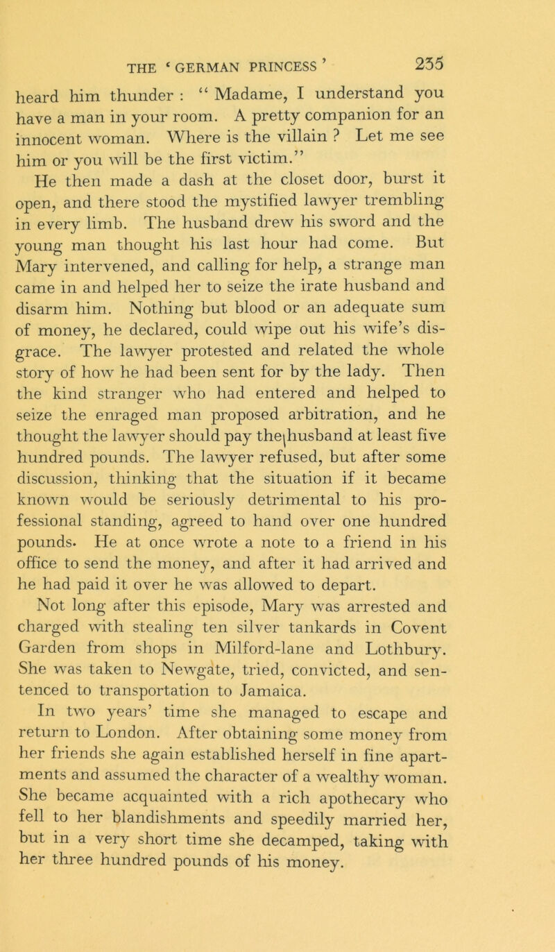 heard him thunder : “ Madame, I understand you have a man in your room. A pretty companion for an innocent woman. Where is the villain ? Let me see him or you will be the first victim.” He then made a dash at the closet door, burst it open, and there stood the mystified lawyer trembling in every limb. The husband drew his sword and the young man thought his last hour had come. But Mary intervened, and calling for help, a strange man came in and helped her to seize the irate husband and disarm him. Nothing but blood or an adequate sum of money, he declared, could wipe out his wife’s dis- grace. The lawyer protested and related the whole story of how he had been sent for by the lady. Then the kind stranger who had entered and helped to seize the enraged man proposed arbitration, and he thought the lawyer should pay the|husband at least five hundred pounds. The lawyer refused, but after some discussion, thinking that the situation if it became known would be seriously detrimental to his pro- fessional standing, agreed to hand over one hundred pounds. He at once wrote a note to a friend in his office to send the money, and after it had arrived and he had paid it over he was allowed to depart. Not long after this episode, Mary was arrested and charged with stealing ten silver tankards in Covent Garden from shops in Milford-lane and Lothbury. She was taken to Newgate, tried, convicted, and sen- tenced to transportation to Jamaica. In two years’ time she managed to escape and return to London. After obtaining some money from her friends she again established herself in fine apart- ments and assumed the character of a wealthy woman. She became acquainted with a rich apothecary who fell to her blandishments and speedily married her, but in a very short time she decamped, taking with her three hundred pounds of his money.