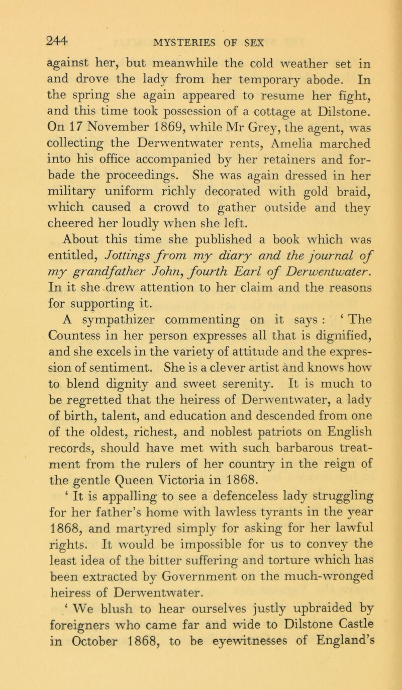 against her, but meanwhile the cold weather set in and drove the lady from her temporary abode. In the spring she again appeared to resume her fight, and this time took possession of a cottage at Dilstone. On 17 November 1869, while Mr Grey, the agent, was collecting the Derwentwater rents, Amelia marched into his office accompanied by her retainers and for- bade the proceedings. She was again dressed in her military uniform richly decorated with gold braid, which caused a crowd to gather outside and they cheered her loudly when she left. About this time she published a book which was entitled, Jottings from my diary and the journal of my grandfather John, fourth Earl of Derwentwater. In it she drew attention to her claim and the reasons for supporting it. A sympathizer commenting on it says : ‘ The Countess in her person expresses all that is dignified, and she excels in the variety of attitude and the expres- sion of sentiment. She is a clever artist and knows how to blend dignity and sweet serenity. It is much to be regretted that the heiress of Derwentwater, a lady of birth, talent, and education and descended from one of the oldest, richest, and noblest patriots on English records, should have met with such barbarous treat- ment from the rulers of her country in the reign of the gentle Queen Victoria in 1868. 4 It is appalling to see a defenceless lady struggling for her father’s home with lawless tyrants in the year 1868, and martyred simply for asking for her lawful rights. It would be impossible for us to convey the least idea of the bitter suffering and torture which has been extracted by Government on the much-wronged heiress of Derwentwater. ‘ We blush to hear ourselves justly upbraided by foreigners who came far and wide to Dilstone Castle in October 1868, to be eyewitnesses of England’s