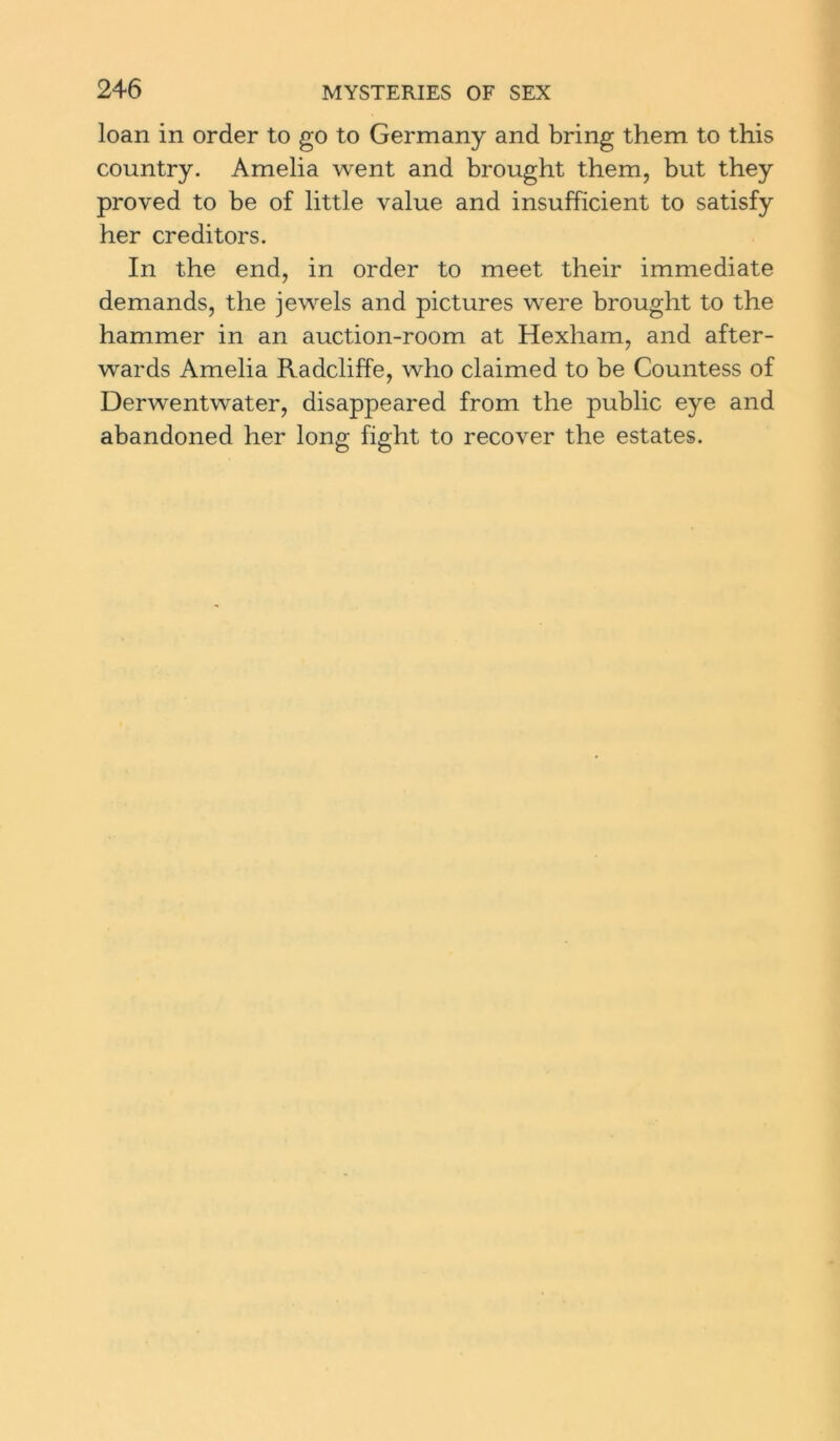 loan in order to go to Germany and bring them to this country. Amelia went and brought them, but they proved to be of little value and insufficient to satisfy her creditors. In the end, in order to meet their immediate demands, the jewels and pictures were brought to the hammer in an auction-room at Hexham, and after- wards Amelia Radcliffe, who claimed to be Countess of Derwentwater, disappeared from the public eye and abandoned her long fight to recover the estates.