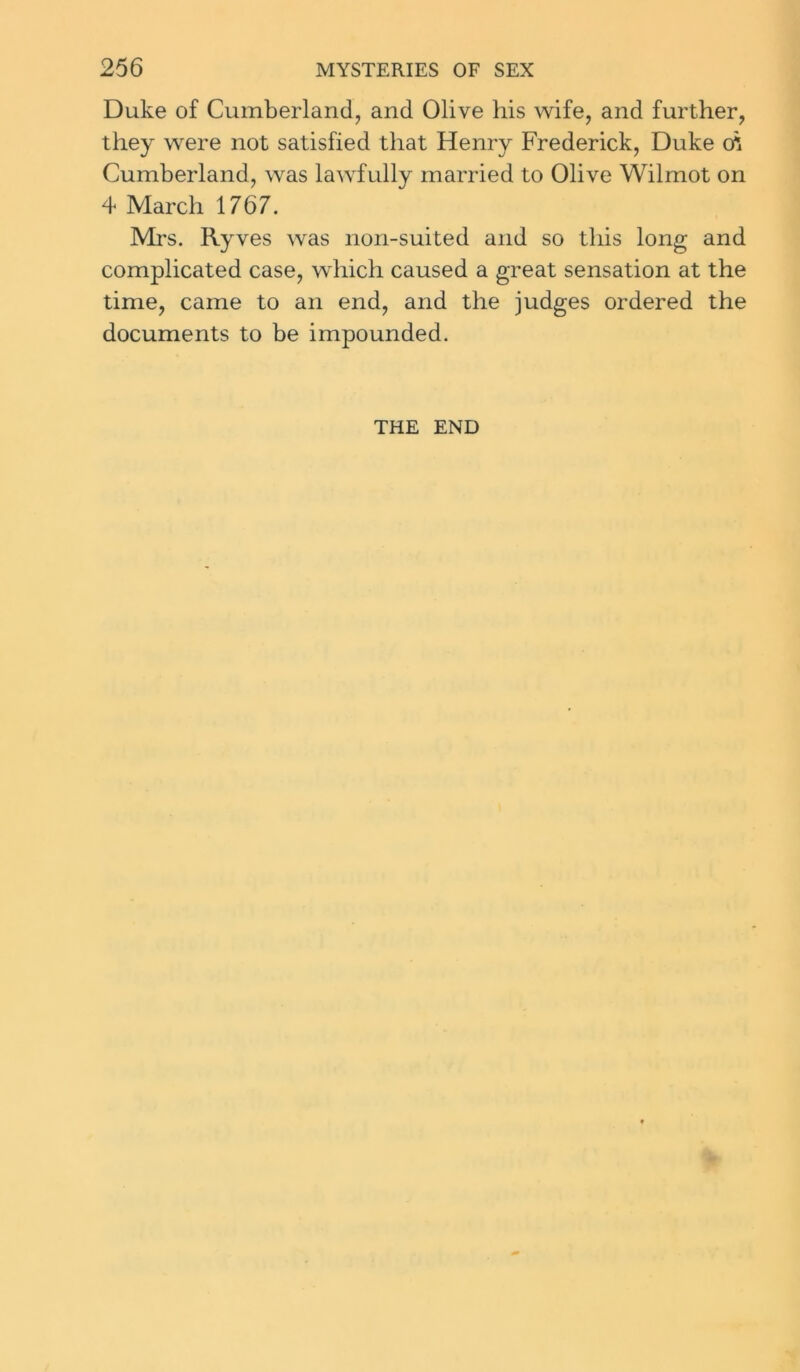 Duke of Cumberland, and Olive his wife, and further, they were not satisfied that Henry Frederick, Duke cfi Cumberland, was lawfully married to Olive Wilmot on 4 March 1767. Mrs. Ryves was non-suited and so this long and complicated case, which caused a great sensation at the time, came to an end, and the judges ordered the documents to be impounded. THE END