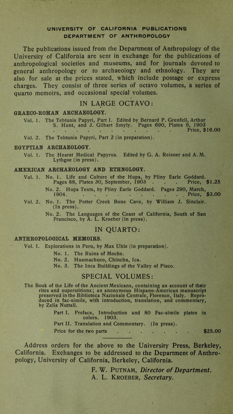 DEPARTMENT OF ANTHROPOLOGY The publications issued from the Department of Anthropology of the University of California are sent in exchange for the publications of anthropological societies and museums, and for journals devoted to general anthropology or to archaeology and ethnology. They are also for sale at the prices stated, which include postage or express charges. They consist of three series of octavo volumes, a series of quarto memoirs, and occasional special volumes. IN LARGE OCTAVO: GRAECO-ROMAN ARCHAEOLOGY. Vol. 1. The Tebtunis Papyri, Part I. Edited by Bernard P. Grenfell, Arthur S. Hunt, and J. Gilbart Smyly. Pages 690, Plates 9, 1903 Price, $16.00 Vol. 2. The Tebtunis Papyri, Part 2 (in preparation). EGYPTIAN ARCHAEOLOGY. Vol. 1. The Hearst Medical Papyrus. Edited by G. A. Reisner and A. M. Lythgoe (in press). AMERICAN ARCHAEOLOGY AND ETHNOLOGY. Vol. 1. No. 1. Life and Culture of the Hupa, by Pliny Earle Goddard. Pages 88, Plates 30, September, 1903 . . . Price, $1.25 No. 2. Hupa Texts, by Pliny Earle Goddard. Pages 290, March, 1904. , Price, $3.00 Vol. 2. No. 1. The Potter Creek Bone Cave, by William J. Sinclair. (In press). No. 2. The Languages of the Coast of California, South of San Francisco, by A. L. Kroeber (in press). IN QUARTO: ANTHROPOLOGICAL MEMOIRS. Vol. I. Explorations in Peru, by Max Uhle (in preparation). No. 1. The Ruins of Moche. No. 2. Huamachuco, Chincha, Ica. No. 3. The Inca Buildings of the Valley of Pisco. SPECIAL VOLUMES: The Book of the Life of the Ancient Mexicans, containing an account of their rites and superstitions; an anonymous Hispano-American manuscript preserved in the Biblioteca Nazionale Centrale, Florence, Italy. Repro- duced in fac-simile, with introduction, translation, and commentary, by Zelia Nuttall. Part I. Preface, Introduction and 80 Fac-simile plates in colors. 1903. Part II. Translation and Commentary. (In press). Price for the two parts $25.00 Address orders for the above to the University Press, Berkeley, California. Exchanges to be addressed to the Department of Anthro- pology, University of California, Berkeley, California. F. W. Putnam, Director of Department. A. L. Kroeber, Secretary.