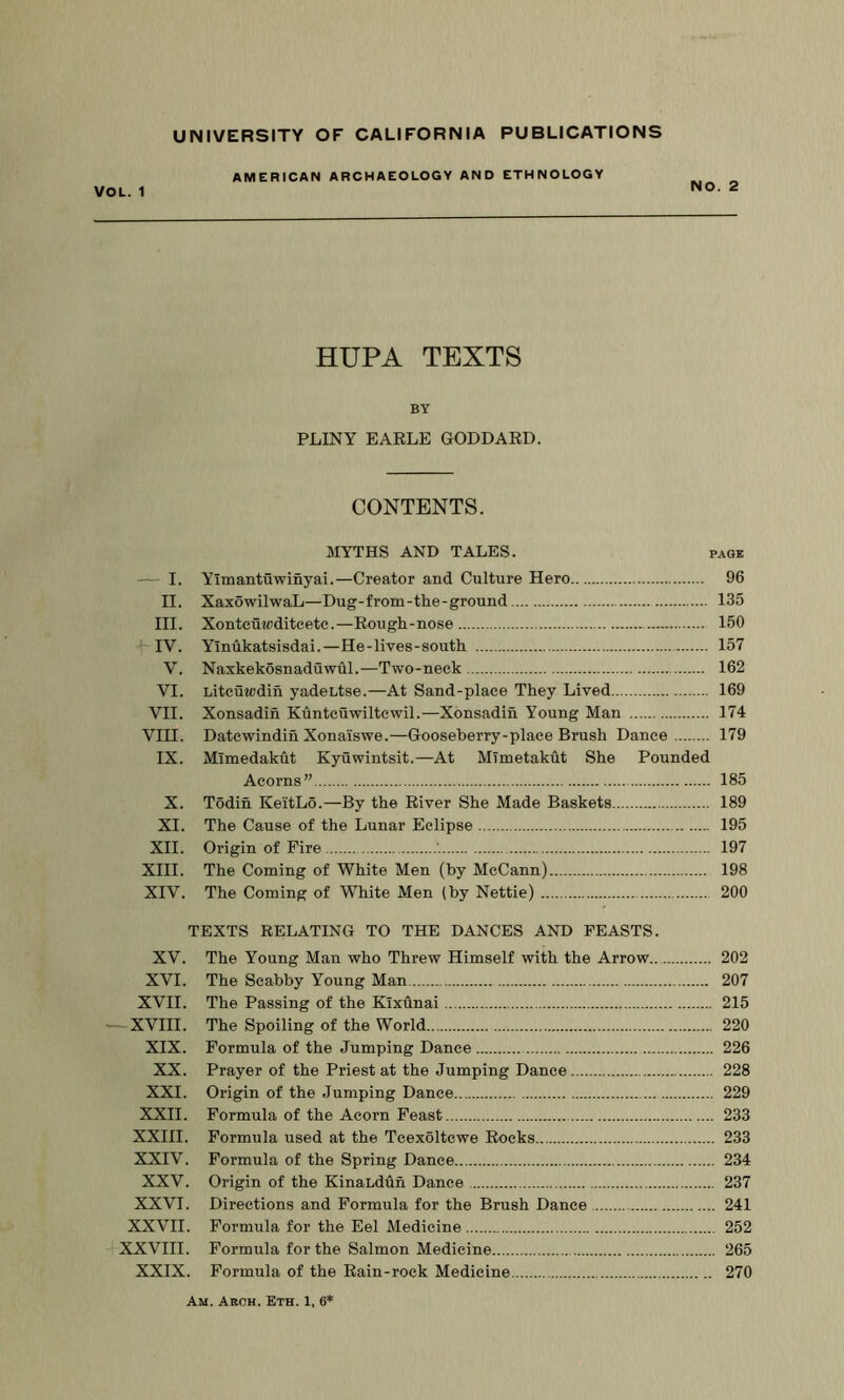 AMERICAN ARCHAEOLOGY AND ETHNOLOGY VOL. 1 NO. 2 HUPA TEXTS BY PLINY EARLE GODDARD. CONTENTS. MYTHS AND TALES. page — I. Yimantuwinyai.—Creator and Culture Hero 96 II. XaxowilwaL—Dug-from-the-ground 135 III. Xontcuwditcete.—Rough-nose 150 IV. Yinhkatsisdai.—He-lives-south 157 V. Naxkekosnaduwdl.—Two-neck 162 VI. Litcuicdih yadeLtse.—At Sand-place They Lived 169 VII. Xonsadin Kuntcuwiltcwil.—Xonsadin Young Man 174 Vin. Datcwindin Xonaiswe.—Gooseberry-place Brush Dance 179 IX. Mimedakht Kyuwintsit.—At MTmetakdt She Pounded Acorns” 185 X. Todin KeitLo.—By the River She Made Baskets 189 XI. The Cause of the Lunar Eclipse 195 XII. Origin of Fire 197 XIII. The Coming of White Men (by McCann) 198 XIV. The Coming of White Men (by Nettie) 200 TEXTS RELATING TO THE DANCES AND FEASTS. XV. The Young Man who Threw Himself with the Arrow 202 XVI. The Scabby Young Man 207 XVII. The Passing of the Klxdnai 215 XVIII. The Spoiling of the World 220 XIX. Formula of the Jumping Dance 226 XX. Prayer of the Priest at the Jumping Dance 228 XXI. Origin of the Jumping Dance 229 XXII. Formula of the Acorn Feast 233 XXIII. Formula used at the Tcexoltcwe Rocks 233 XXIV. Formula of the Spring Dance 234 XXV. Origin of the KinaLdOn Dance 237 XXVI. Directions and Formula for the Brush Dance 241 XXVII. Formula for the Eel Medicine 252 XXVIII. Formula for the Salmon Medicine 265 XXIX. Formula of the Rain-rock Medicine 270 Am. Arch. Eth. 1, 6*