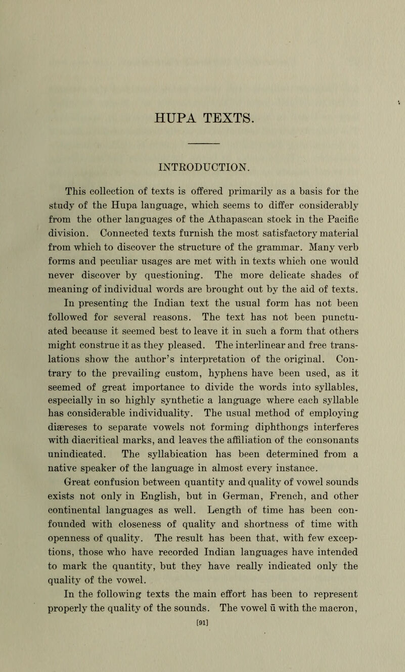 HUPA TEXTS. INTRODUCTION. This collection of texts is offered primarily as a basis for the study of the Hupa language, which seems to differ considerably from the other languages of the Athapascan stock in the Pacific division. Connected texts furnish the most satisfactory material from which to discover the structure of the grammar. Many verb forms and peculiar usages are met with in texts which one would never discover by questioning. The more delicate shades of meaning of individual words are brought out by the aid of texts. In presenting the Indian text the usual form has not been followed for several reasons. The text has not been pianctu- ated because it seemed best to leave it in such a foi’m that others might construe it as they pleased. The interlinear and free trans- lations show the author’s interpretation of the original. Con- trary to the prevailing custom, hyphens have been used, as it seemed of great importance to divide the words into syllables, especially in so highly synthetic a language where each syllable has considerable individuality. The usual method of employing diaereses to separate vowels not forming diphthongs interferes with diaei’itieal marks, and leaves the affiliation of the consonants unindicated. The syllabication has been determined fi-om a native speaker of the language in almost every instance. Great confusion between quantity and quality of vowel sounds exists not only in English, but in German, French, and other continental languages as well. Length of time has been con- founded with closeness of quality and shortness of time with openness of quality. The result has been that, with few excep- tions, those who have recorded Indian languages have intended to mark the quantity, but they have really indicated only the quality of the vowel. In the following texts the main effort has been to represent properly the quality of the sounds. The vowel u with the macron, [91]