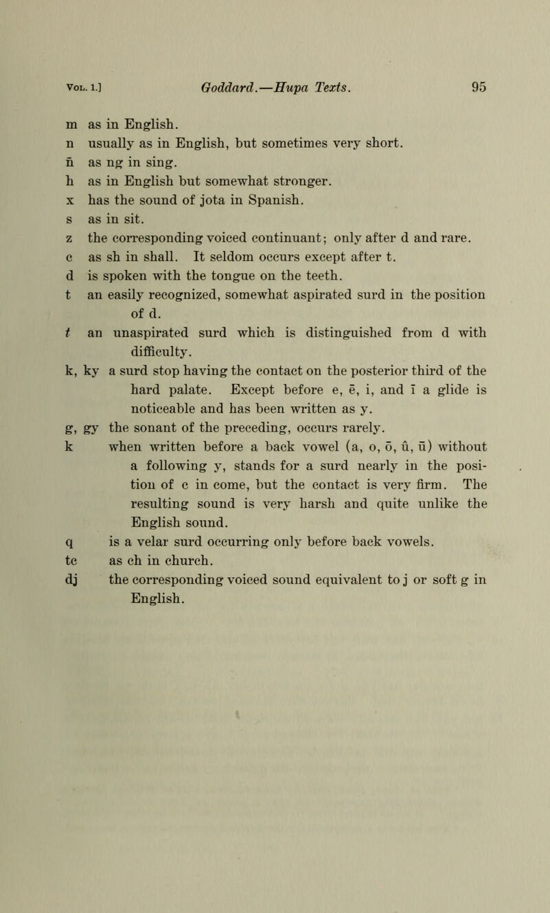 m as in English. n usually as in English, but sometimes very short, n as ng in sing. h as in English but somewhat stronger. X has the sound of jota in Spanish, s as in sit. z the corresponding voiced continuant; only after d and rare, c as sh in shall. It seldom occurs except after t. d is spoken with the tongue on the teeth. t an easily recognized, somewhat aspirated surd in the position of d. t an unaspirated surd which is distinguished from d with difficulty. k, ky a surd stop having the contact on the posterior third of the hard palate. Except before e, e, i, and I a glide is noticeable and has been written as y. g, gy the sonant of the preceding, occurs rarely, k when written before a back vowel (a, o, 6, u, u) without a following y, stands for a surd nearly in the posi- tion of c in come, but the contact is very firm. The resulting sound is very harsh and quite unlike the English sound. q is a velar surd occurring only before back vowels, tc as ch in church. dj the corresponding voiced sound equivalent to j or soft g in English.