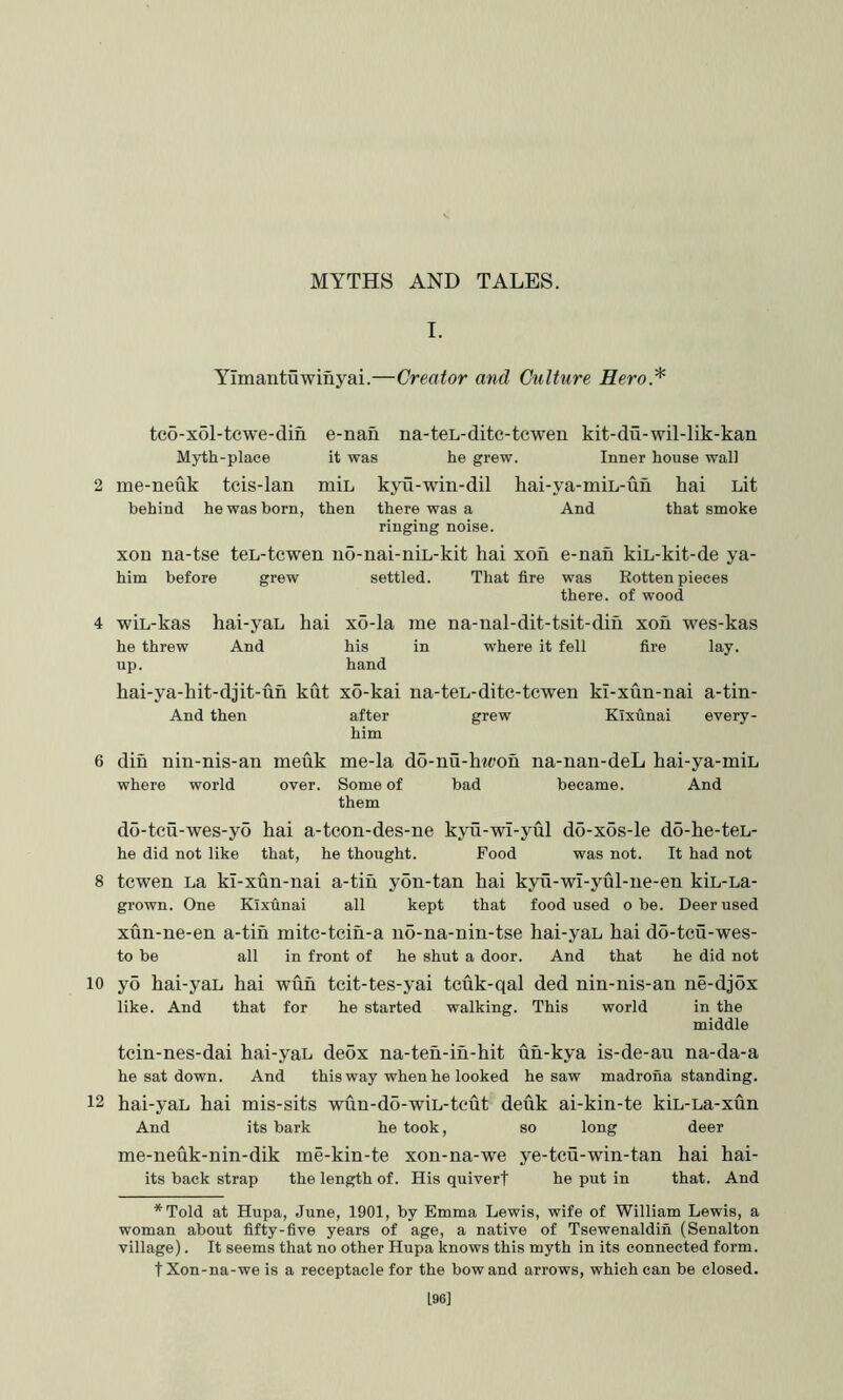 MYTHS AND TALES. I. Yimantuwinyai.—Creator and Culture Hero.^ tc6-x61-tcwe-din Myth-place me-neuk tcis-lan behind he was born, e-nan na-ten-ditc-tcwen kit-du-wil-lik-kan it was he grew. Inner house wall miL kyu-win-dil hai-ya-miL-un hai Lit then And that smoke there was a ringing noise. xon na-tse teL-tcwen no-nai-niL-kit hai xoh e-nah kiL-kit-de ya- him before grew settled. That fire was there. Rotten pieces of wood hai-yaL hai x6-la me na-nal-dit-tsit-dih xon wes-kas And his in where it fell fire lay. hand wiL-kas he threw up. hai-ya-hit-djit-uh kut xo-kai na-teL-dite-tcwen kl-xun-nai a-tin- And then after grew Kixunai every- him din nin-nis-an meuk me-la do-nu-hwoh na-nan-deL hai-ya-miL where world over. Some of bad became. And them do-tcu-wes-yo hai a-tcon-des-ne kyu-wi-yul do-xos-le do-he-teL- he did not like that, he thought. Food was not. It had not 8 tcwen La kl-xun-nai a-tih yon-tan hai kyu-wi-yul-ne-en kiL-La- grown. One Kixunai all kept that food used o be. Deer used xun-ne-en a-tih mitc-tcih-a no-na-nin-tse hai-yaL hai do-tcu-wes- to be all in front of he shut a door. And that he did not 10 y5 hai-yaL hai wuh tcit-tes-yai tcuk-qal ded nin-nis-an ne-djox like. And that for he started walking. This world in the middle tein-nes-dai hai-yaL deox na-ten-in-hit uh-kya is-de-au na-da-a he sat down. And this way when he looked he saw madrona standing. 12 hai-yaL hai mis-sits wun-do-wiL-teut deuk ai-kin-te kiL-La-xun And its bark he took, so long deer me-neuk-nin-dik me-kin-te xon-na-we ye-tcu-win-tan hai hai- its back strap the length of. His quiverf he put in that. And *Told at Hupa, June, 1901, by Emma Lewis, wife of William Lewis, a woman about fifty-five years of age, a native of Tsewenaldin (Senalton village). It seems that no other Hupa knows this myth in its connected form, t Xon-na-we is a receptacle for the bow and arrows, which can be closed. 196]