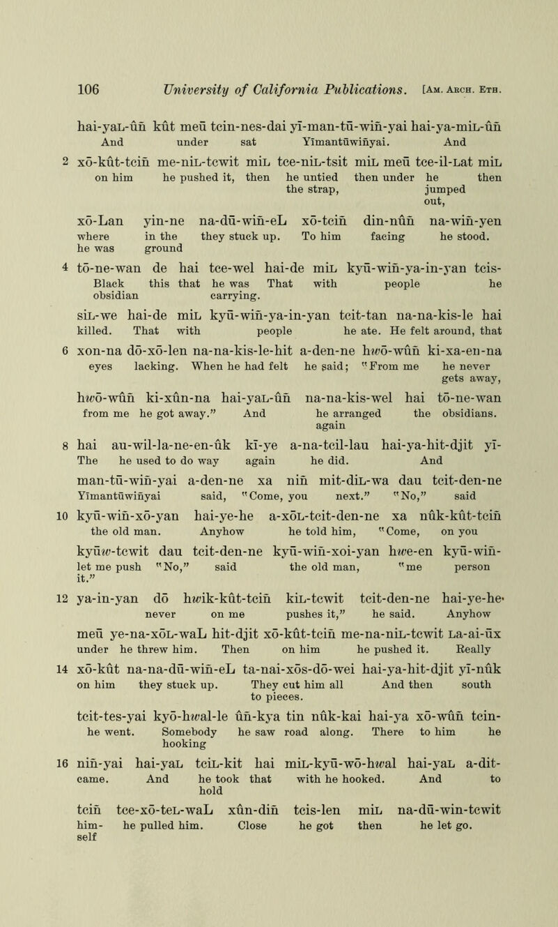 hai-yaL-un kut men tcin-nes-dai yi-man-tu-win-yai hai-ya-miL-un And under sat Yimantuwinyai. And 2 x6-kut-tcin me-niL-tcwit miL tee-nii,-tsit miL meu tee-il-Lat miL on him he pushed it, then he untied then under he then the strap, jumped out. x5-Lan where he was yin-ne na-du-win-eL xo-tcin in the they stuck up. To him ground din-nun na-win-yen facing he stood. 4 t5-ne-wan de hai tce-wel hai-de min kyu-win-ya-in-yan teis- Black this that he was That with people he obsidian carrying. sin-we hai-de min kyu-wih-ya-in-yan teit-tan na-na-kis-le hai killed. That with people he ate. He felt around, that 6 xon-na do-xo-len na-na-kis-le-hit a-den-ne htw-wnh ki-xa-en-na eyes lacking. When he had felt he said; From me he never gets away. hM?o-wun ki-xun-na hai-yan-un na-na-kis-wel hai to-ne-wan from me he got away.” And 8 hai au-wil-la-ne-en-uk ki-ye The he used to do way again man-tu-wih-yai a-den-ne xa Yimantuwinyai said,  Come, he arranged the obsidians, again a-na-tcil-lau hai-ya-hit-djit yl- he did. And nih mit-din-wa dan tcit-den-ne you next.” No,” said 10 kyu-win-xo-yan the old man. hai-ye-he a-xoL-teit-den-ne xa nuk-kut-teih Anyhow he told him, Come, on you kyuio-tcwit dan tcit-den-ne kyu-wiu-xoi-yan hwe-en let me push No,” said the old man, me it.” kyu- wih- person 12 ya-in-yan do h«<;ik-kut-tcin kin-tcwit tcit-den-ne hai-ye-he* never on me pushes it,” he said. Anyhow men ye-na-xoL-waL hit-djit xo-kut-teih me-na-niL-tcwit La-ai-ux under he threw him. Then on him he pushed it. Really 14 xo-kut na-na-du-wih-eL ta-nai-xds-do-wei hai-ya-hit-djit yl-nuk on him they stuck up. They cut him all And then south to pieces. tcit-tes-yai kyo-hwal-le uh-kya tin nuk-kai hai-ya xo-wun tcin- he went. Somebody he saw road along. There to him he hooking 16 nih-yai hai-yaL tciL-kit hai miL-kyu-wo-ht«al hai-yaL a-dit- came. And he took that with he hooked. And to hold tcin tce-x6-teL-waL xun-dih tcis-len miL na-du-win-tcwit him- he pulled him. Close he got then he let go. self