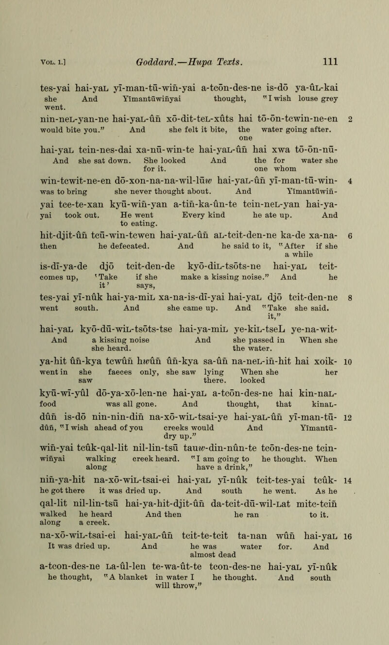 tes-yai hai-yaL yl-man-tu-win-yai a-tcon-des-ne is-do ya-uL-kai she And Yimantuwinyai thought, I wish louse grey went. nin-neL-yan-ne hai-yaL-un xo-dit-teL-xuts hai to-on-tcwin-ne-en would bite you.” And she felt it bite, the water going after. one hai-yaL tcin-nes-dai xa-nu-win-te hai-yaL-uh hai xwa to-on-nu- And she sat down. She looked And the for water she for it. one whom win-tcwit-ne-en do-xon-na-na-wil-luw hai-yaL-uh yl-man-tu-win- was to bring she never thought about. And Yimantuwin- yai tce-te-xan kyu-wih-yan a-tih-ka-un-te tcin-neL-yan hai-ya- yai took out. He went Every kind he ate up. And to eating. hit-djit-uh tcu-win-tcwen hai-yaL-uh aL-tcit-den-ne ka-de xa-na- then he defecated. And he said to it.  After if she a while kyo-diL-tsots-ne hai-yaL make a kissing noise.” And teit- he is-dl-ya-de djo tcit-den-de comes up, ' Take if she it ’ says, tes-yai yl-nuk hai-ya-miL xa-na-is-dl-yai hai-yaL djo tcit-den-ne went south. And she came up. And Take she said. it,” hai-yaL kyo-du-wiL-tsots-tse hai-ya-miL ye-kiL-tseL ye-na-wit- And a kissing noise And she passed in When she she heard. the water. ya-hit uh-kya tcwuh hwuh uh-kya sa-uh na-neL-ih-hit hai xoik- went in she faeces only, she saw lying When she her saw there. looked kyu-wi-yul do-ya-x6-len-ne hai-yaL a-tc6n-des-ne hai kin-naL- food was all gone. And thought, that kinaL- dun is-do nin-nin-dih na-xo-wiL-tsai-ye hai-yaL-uh yi-man-tu- dun, Iwish ahead of you creeks would And Yimantu- dry up.” wih-yai tcuk-qal-lit nil-lin-tsu taui<)-din-nun-te tcon-des-ne tcin- winyai walking creek heard. I am going to bethought. When along have a drink,” nih-ya-hit ua-xo-wiL-tsai-ei hai-yaL yl-nuk teit-tes-yai tcuk- he got there it was dried up. And south he went. Ashe qal-lit nil-lin-tsu hai-ya-hit-djit-uh da-tcit-du-wil-Lat mitc-tcih he heard a creek. walked along na-xo-wiL-tsai-ei It was dried up. And then he ran to it. 10 12 hai-yaL-uh tcit-te-tcit ta-nan wuh hai-yaL And he was water for. And almost dead a-tcon-des-ne La-ul-len te-wa-ut-te tcon-des-ne hai-yaL yi-nuk he thought, A blanket in water I he thought. And south will throw,” 14 16