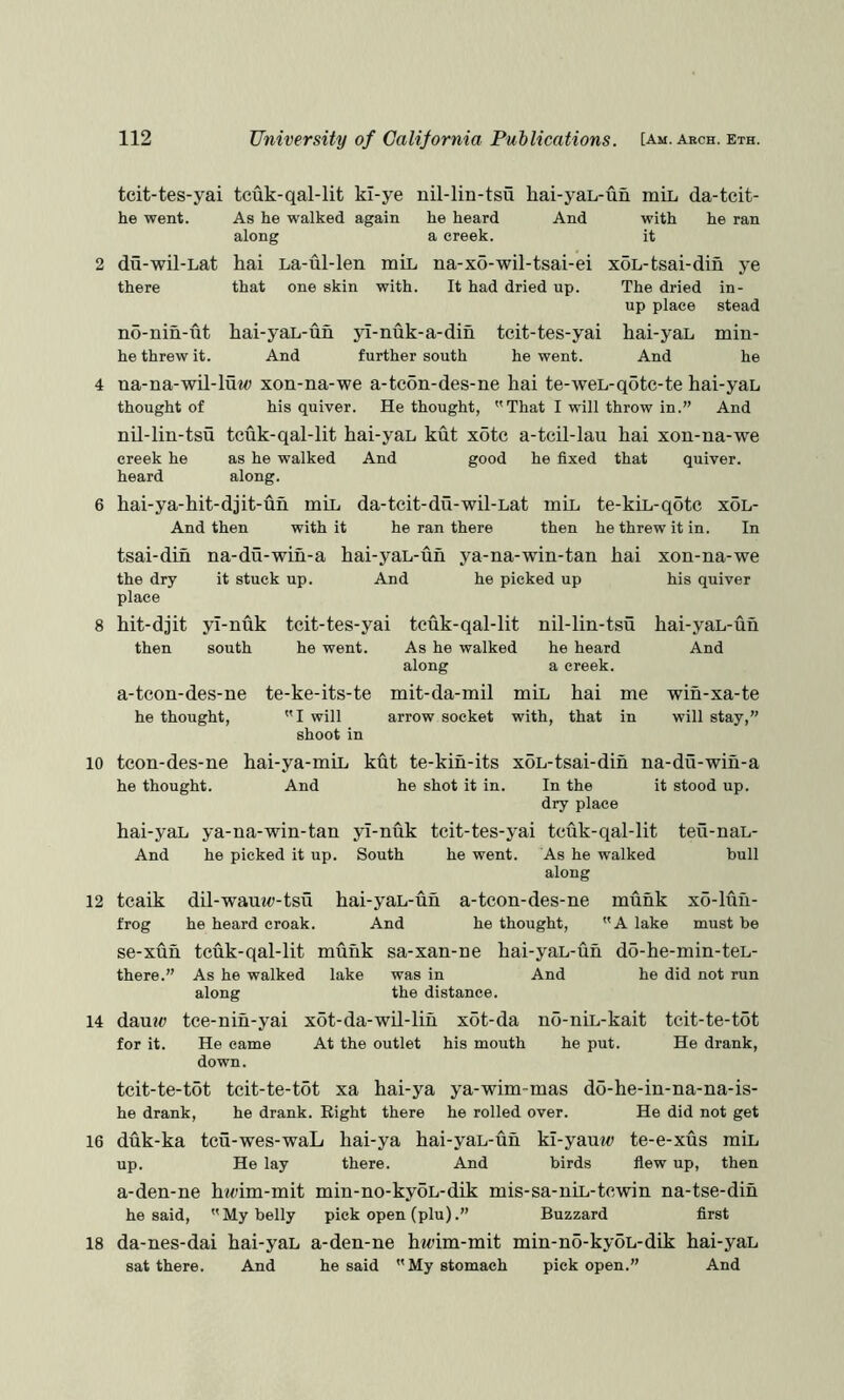 tcit-tes-yai tcuk-qal-lit kl-ye nil-lin-tsu liai-yaL-un miL da-tcit- he went. du-wil-Lat there no-nin-ut he threw it. As he walked again along hai La-ul-len mil, that one skin with. he heard a creek. And with it he ran na-x6-wil-tsai-ei It had dried up. hai-yai-un And yl-nuk-a-din further south xoL-tsai-din ye The dried in- up place stead tcit-tes-yai hai-yai min- he went. And he 4 na-na-wil-luw xon-na-we a-tcon-des-ne hai te-wei-qote-te hai-yai thought of his quiver. Bethought, That I will throw in.” And nil-lin-tsu tcuk-qal-lit hai-yai kut xotc a-tcil-lau hai xon-na-we creek he as he walked And good he fixed that quiver, heard along. 6 hai-ya-hit-djit-un mil da-tcit-du-wil-iat mil te-kii-qotc xdi- And then with it he ran there then he threw it in. In 8 tsai-dih the dry place hit-djit then na-du-win-a hai-yai-uh ya-na-win-tan hai it stuck up. And he picked up yl-nuk tcit-tes-yai tcuk-qal-lit nil-lin-tsu south he went. As he walked he heard along a creek. xon-na-we his quiver hai-yai-un And a-tcon-des-ne he thought, te-ke-its-te mit-da-mil mil hai me wih-xa-te I will arrow socket with, that in will stay,” shoot in 10 tcon-des-ne hai-ya-mii kht te-kih-its xoi-tsai-dih na-du-wiu-a he thought. And he shot it in. In the it stood up. dry place hai-yai ya-na-win-tan yi-nuk tcit-tes-yai tcuk-qal-lit teu-nai- And he picked it up. South he went. As he walked bull along 12 tcaik dil-waui<J-tsu hai-yai-uh a-tcon-des-ne muhk xo-luh- frog he heard croak. And he thought, A lake must be se-xun tcuk-qal-lit muhk sa-xan-ne hai-yai-uh do-he-min-tei- there.” As he walked lake was in And he did not run along the distance. 14 dau2<; tce-nih-yai xot-da-wil-liu x6t-da no-nii-kait tcit-te-tot for it. He came At the outlet his mouth he put. He drank, down. tcit-te-tot tcit-te-tot xa hai-ya ya-wim-mas do-he-in-na-na-is- he drank, he drank. Right there he rolled over. He did not get 16 duk-ka tcu-wes-waL hai-ya hai-yai-uh ki-yauw te-e-xus mil up. He lay there. And birds flew up, then a-den-ne hicim-mit min-no-kyoi-dik mis-sa-nii-tcwin na-tse-dih he said, My belly pick open (plu).” Buzzard first 18 da-nes-dai hai-yai a-den-ne h«fim-mit min-no-ky5i-dik hai-yai sat there. And he said My stomach pick open.” And