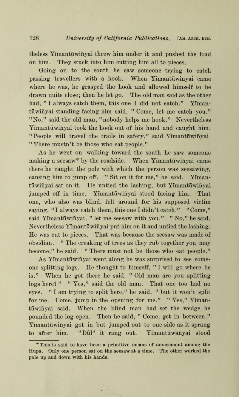 theless Yimantuwinyai threw him under it and pushed the load on him. They stuck into him cutting him all to pieces. Going on to the south he saw someone trying to catch passing travellers with a hook. When Yimantuwinyai came where he was, he grasped the hook and allowed himself to be drawn quite close; then he let go. The old man said as the other had,  I always catch them, this one I did not catch.” Yiman- tuwinyai standing facing him said,  Come, let me catch you.” No,” said the old man, nobody helps me hook.” Nevertheless Yimantuwinyai took the hook out of his hand and caught him. People will travel the trails in safety,” said Yimantuwinyai.  There mustn’t be those who eat people.” As he went on walking toward the south he saw someone making a seesaw* by the roadside. When Yimantuwinyai came there he caught the pole with which the person was seesawing, causing him to jump off.  Sit on it for me,” he said. Yiman- tuwinyai sat on it. He untied the lashing, but Yimantuwinyai jumped off in time. Yimantuwinyai stood facing him. That one, who also was blind, felt around for his supposed victim saying, I always catch them, this one I didn’t catch.” Come,” said Yimantuwinyai,  let me seesaw with jmu.”  No,” he said. Nevertheless Yimantuwinyai put him on it and untied the lashing. He was cut to pieces. That was because the seesaw was made of obsidian.  The creaking of trees as they rub together you may become,” he said.  There must not be those who eat people.” As Yimantuwinyai went along he was surprised to see some- one splitting logs. He thought to himself,  I will go where he is.” When he got there he said,  Old man are you splitting logs here? ”  Yes,” said the old man. That one too had no eyes.  I am trying to split here,” he said,  but it won’t split for me. Come, jump in the opening for me.”  Yes,” Yiman- tuwihj^ai said. When the blind man had set the wedge he pounded the log open. Then he said,  Come, get in between.” Yimantuwinyai got in but jumped out to one side as it sprang to after him. Dul” it rang out. Yimantuwanyai stood *This is said to have been a primitive means of amusement among the Hupa. Only one person sat on the seesaw at a time. The other worked the pole up and down with his hands.