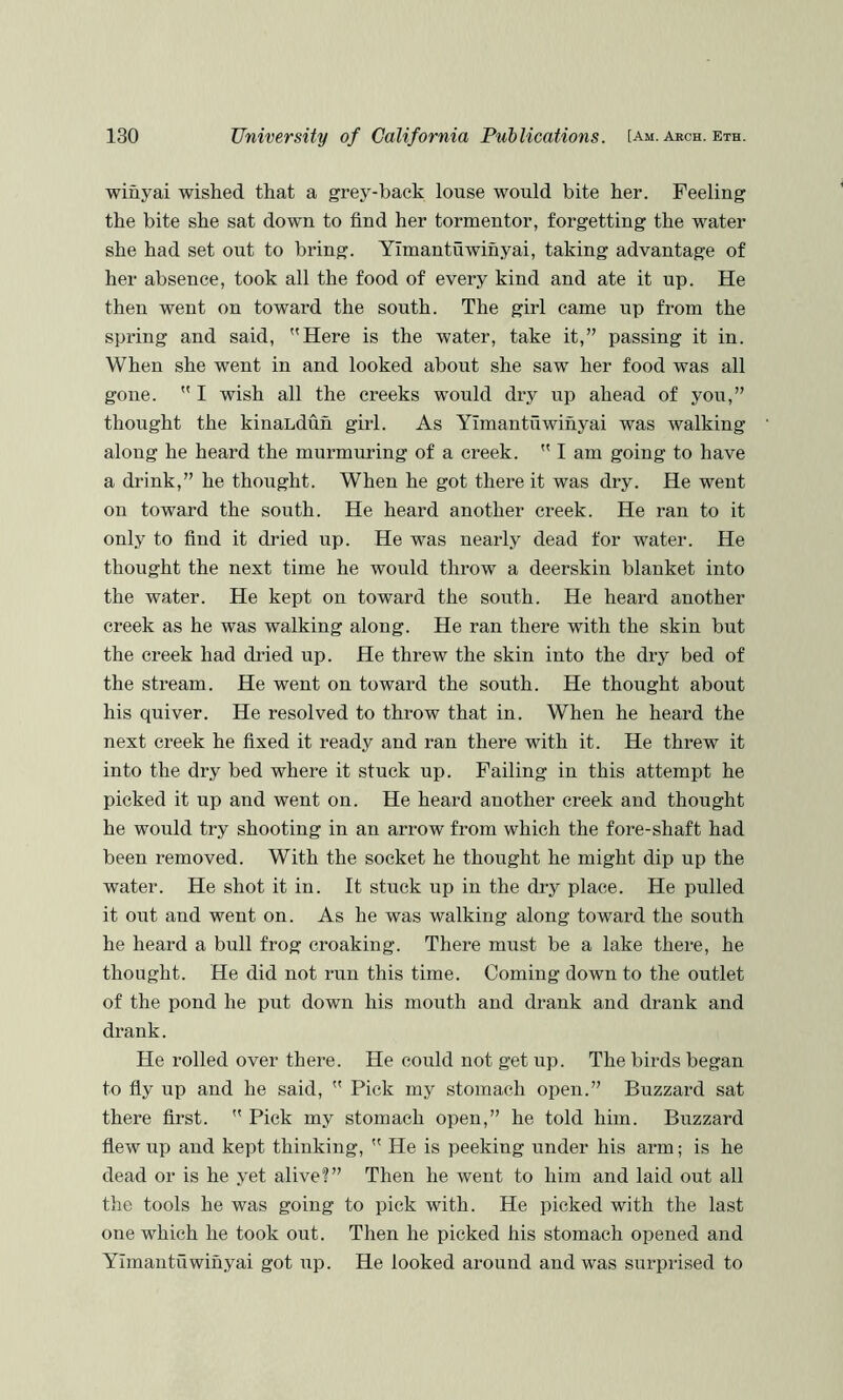 wiuyai wished that a grey-hack louse would bite her. Feeling the bite she sat down to find her tormentor, forgetting the water she had set oiit to bring. YImantuwinyai, taking advantage of her absence, took all the food of every kind and ate it up. He then went on toward the south. The girl came up from the spring and said, Here is the water, take it,” passing it in. When she went in and looked about she saw her food was all gone.  I wish all the creeks would dry up ahead of you,” thought the kinaLdun girl. As YImantuwinyai was walking along he heard the murmuring of a creek.  I am going to have a drink,” he thought. When he got there it was dry. He went on toward the south. He heard another creek. He ran to it only to find it dried up. He was nearly dead for water. He thought the next time he would throw a deerskin blanket into the water. He kept on toward the south. He heard another creek as he was walking along. He ran there with the skin but the creek had dried up. He threw the skin into the dry bed of the stream. He went on toward the south. He thought about his quiver. He resolved to throw that in. When he heard the next creek he fixed it ready and ran there with it. He threw it into the dry bed where it stuck up. Failing in this attempt he picked it up and went on. He heard another creek and thought he would try shooting in an arrow from which the fore-shaft had been removed. With the socket he thought he might dip up the water. He shot it in. It stuck up in the dr}^ place. He pulled it out and went on. As he was walking along toward the south he heard a bull frog croaking. There must be a lake there, he thought. He did not run this time. Coming down to the outlet of the pond he put down his mouth and drank and drank and drank. He rolled over there. He could not get up. The birds began to fly up and he said,  Pick my stomach open.” Buzzard sat there first.  Pick my stomach open,” he told him. Buzzard flew up and kept thinking,  He is peeking under his arm; is he dead or is he yet alive?” Then he went to him and laid out all the tools he was going to pick with. He picked with the last one which he took out. Then he picked his stomach opened and YImantuwinyai got up. He looked around and was surprised to