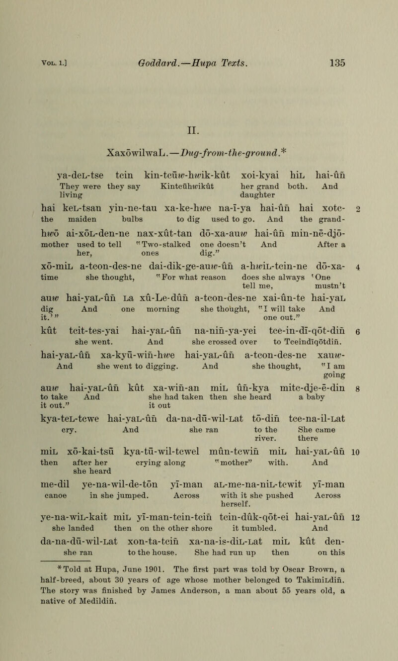 II. XaxowilwaL. —Bug-from-the-groun d. * ya-deL-tse tcin kin-tcuw-hw’ik-kut They were they say Kintcuhwikht living xoi-kyai hiL hai-un her grand both. And daughter hai keL-tsan yin-ne-tau xa-ke-ht^e na-I-ya kai-un hai xotc- the maiden bulbs to dig used to go. And the grand- 2 \itvb ai-xoL-den-ne nax-xut-tan do-xa-autd kai-un min-ne-dj5- mother used to tell Two-stalked one doesn’t And After a her, ones dig.” xo-miL a-tcon-des-ne dai-dik-ge-au?(;-un a-kwiL-tcin-ne do-xa- 4 time she thought. For what reason does she always 'One tell me, mustn’t BUW kai-yaL-un LR xu-Le-dun a-tcon-des-ne xai-un-te kai-yaL dig And one morning she thought. I will take And it.’” one out.” kut tcit-tes-yai kai-yaL-un na-nin-ya-yei tce-in-dl-qot-din 6 she went. And she crossed over to Teeindiqotdin. kai-yaL-un xa-kyu-win-kwe kai-yaL-un a-tcon-des-ne xauw- And she went to digging. And she thought, I am going BMW kai-yaL-un kut xa-win-an min un-kya mitc-dje-e-din 8 to take And she had taken then she heard a baby it out.” it out kya-teL-tcwe kai-yaL-un da-na-du-wil-Lat to-din cry. And she ran to the river. tce-na-il-Lat She came there miL xo-kai-tsu kya-tu-wil-tcwel then after her crying along she heard mun-tcwin miL kai-yaL-un lo mother” with. And me-dil ye-na-wil-de-ton yi-man aL-me-na-niL-tewit yl-man canoe in she jumped. Across with it she pushed Across herself. ye-na-wiL-kait miL yl-man-tcin-tcin tcin-duk-q6t-ei kai-yaL-un 12 she landed then on the other shore it tumbled. And da-na-du-wil-Lat xon-ta-tein she ran to the house. xa-na-is-diL-Lat miL kut den- She had run up then on this *Told at Hupa, June 1901. The first part was told by Oscar Brown, a half-breed, about 30 years of age whose mother belonged to TakimiLdin. The story was finished by James Anderson, a man about 55 years old, a native of Medildin.