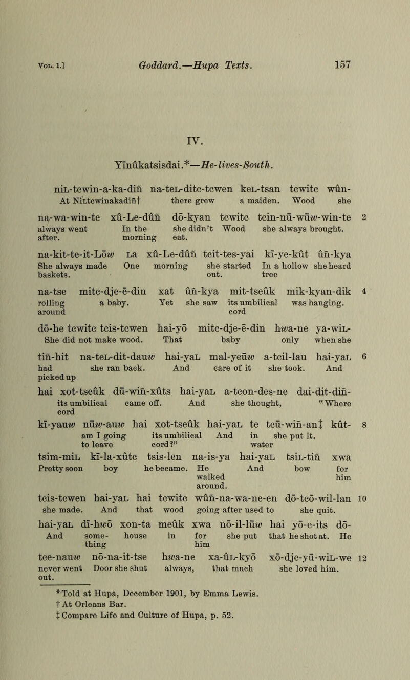 IV. YInukatsisdai. *—Re- lives-South. niL- tewin- a-ka- din At NiLtcwinakadint na-teL-ditc-tcwen keL-tsan tcwitc wun- there grew a maiden. Wood she na-wa-win-te always went after. xu-Le-dun In the morning do-kj^an she didn’t eat. tcwitc tcin-nu-wuw-win-te Wood she always brought. na-kit-te-it-L6to She always made baskets. La xu-Le-dun tcit-tes-yai ki-ye-kut un-kya One morning she started In a hollow she heard out. tree na-tse rolling around mitc-dj e-e-din a baby. xat Yet un-kya mit-tseuk mik-kyan-dik 4 she saw its umbilical was hanging. do-ke tcwitc tcis-tcwen She did not make wood. hai-yo That cord mitc-dje-e-din baby hwa-ne ya-win- only when she a-tcil-lau she took. tin-hit na-teL-dit-dauw hai-yaL mal-yeuw had she ran back. And care of it picked up hai xot-tseuk du-wih-xuts hai-yaL a-tcon-des-ne its umbilical came off. And she thought, cord ki-yauw nmp-auw hai xot-tseuk hai-yaL am I going its umbilical And to leave cord?” tsim-miL ki-la-xutc tsis-len Pretty soon boy he became. hai-yaL And dai-dit-din-  Where te na-is-ya He walked around. in water hai-yaL And tcu-wih-ant she put it. tsiL-tih bow kut- 8 xwa for him tcis-tcwen hai-yaL hai tcwitc ’ she made. And that wood hai-yaL di-hii^o xon-ta meuk X And some- house thing in i ] tce-nauw no-na-it-tse hwa-ne never went out. Door she shut always. wun-na-wa-ne-en going after used to ;wa no-il-lut<; hai for she put him do-tco-wil-lan she quit. yo-e-its do- that he shot at. He xa-uL-kyo that much *Told at Hupa, December 1901, by Emma Lewis, t At Orleans Bar. t Compare Life and Culture of Hupa, p. 52. 10 xo-dje-yu-wiL-we she loved him. 12