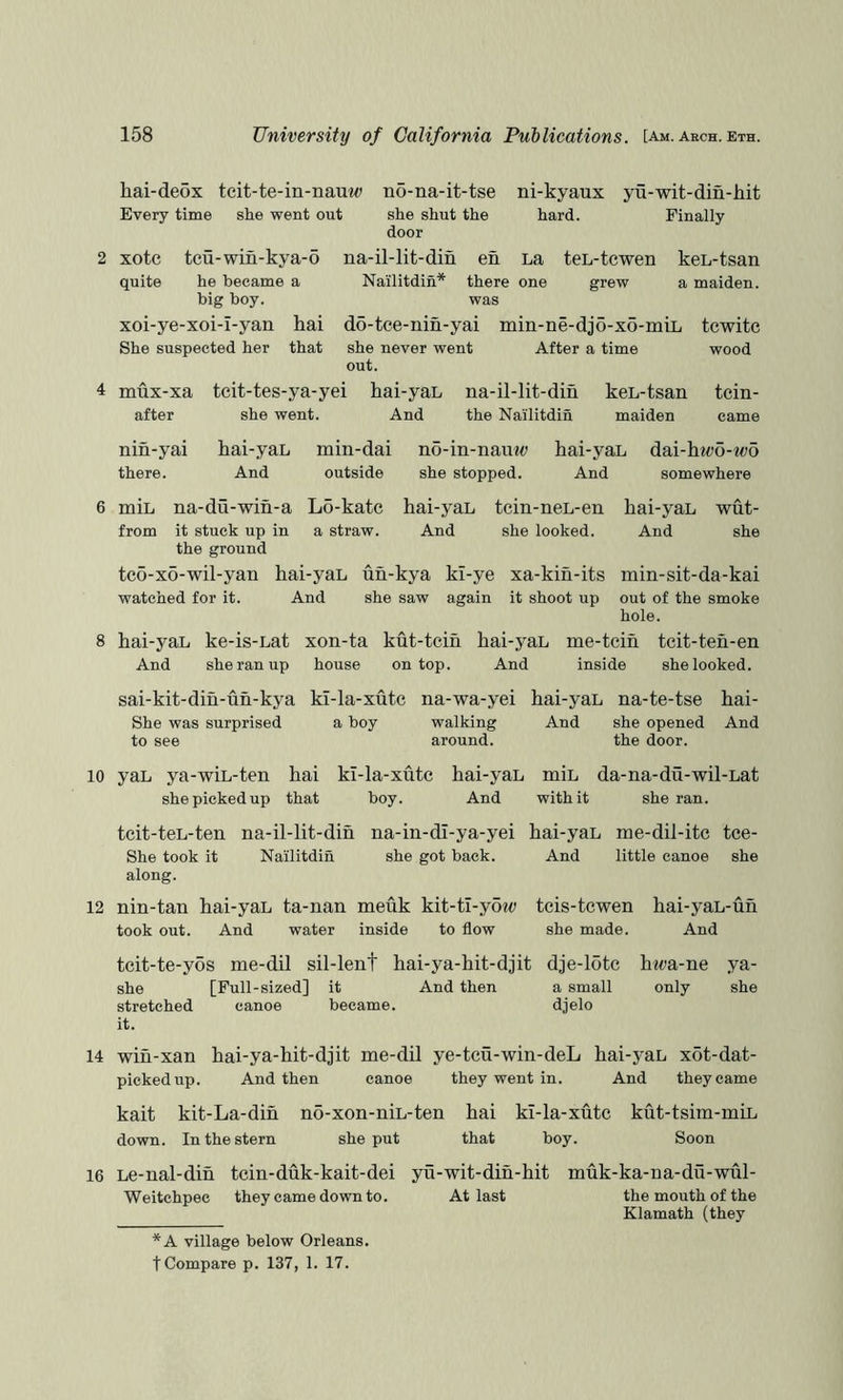 liai-deox tcit-te-in-nauw no-na-it-tse ni-kyaux yu-wit-din-hit Every time she went out she shut the hard. Finally door 2 xotc tcu-win-kya-o quite he became a big boy. xoi-ye-xoi-I-yan hai She suspected her that na-il-lit-din en La teL-tcwen keL-tsan Nailitdin* there one grew a maiden, was do-tce-nin-yai min-ne-djo-xo-miL tcwitc she never went After a time wood out. 4 mux-xa after tcit-tes-ya-yei she went. hai-yaL na-il-lit-din And the Nailitdin keL-tsan maiden tcin- came nin-yai there. kai-yaL And min-dai no-in-nante hai-yaL dai-h^^;o-wo outside she stopped. And somewhere 6 8 miL na-du-wih-a L5-katc from it stuck up in a straw, the ground hai-yaL tein-neL-en And she looked. hai-yaL wut- And she tc6-xo-wil-yan hai-yaL uh-kya kl-ye xa-kih-its min-sit-da-kai watched for it. And she saw again it shoot up out of the smoke hole. hai-yaL ke-is-Lat xon-ta kut-tcih hai-yaL me-tcih tcit-teh-en And she ran up house on top. And inside she looked. sai-kit-din-uh-kya kl-la-xutc na-wa-yei hai-yaL na-te-tse hai- She was surprised a boy walking And she opened And to see around. the door. 10 yaL ya-wiL-ten hai kl-la-xutc she picked up that boy. hai-yaL miL da-na-du-wil-Lat And with it she ran. tcit-teL-ten na-il-lit-din na-in-dl-ya-yei She took it Nailitdin she got back, along. hai-yaL me-dil-itc tce- And little canoe she 12 nin-tan hai-yaL ta-nan meuk kit-ti-yow took out. And water inside to flow tcis-tcwen hai-yaL-uh she made. And tcit-te-yos me-dil sil-lent hai-ya-hit-djit dje-15tc hm-ne ya- she [Full-sized] it And then a small only she stretched canoe became. djelo it. 14 win-xan hai-ya-hit-djit me-dil ye-tcu-win-deL hai-yaL xot-dat- pickedup. And then canoe they went in. And they came kait kit-La-dih no-xon-niL-ten hai kl-la-xute kut-tsim-miL down. In the stern she put that boy. Soon 16 Le-nal-dih tein-duk-kait-dei yu-wit-dih-hit muk-ka-na-du-wul- Weitchpec they came down to. At last the mouth of the Klamath (they *A village below Orleans, t Compare p. 137, 1. 17.