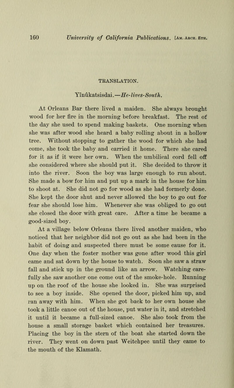 TRANSLATION. Yinukatsisdai.—Re-lives-South. At Orleans Bar there lived a maiden. She always brought wood for her fire in the morning before breakfast. The rest of the day she used to spend making baskets. One morning when she was after wood she heard a baby rolling about in a hollow tree. Without stopping to gather the wood for which she had come, she took the baby and carried it home. There she cared for it as if it were her own. When the umbilical cord fell off she considered where she should put it. She decided to throw it into the river. Soon the boy was large enough to run about. She made a bow for him and put up a mark in the house for him to shoot at. She did not go for wood as she had formerly done. She kept the door shut and never allowed the boy to go out for fear she should lose him. Whenever she was obliged to go out she closed the door with great care. After a time he became a good-sized boy. At a village below Orleans there lived another maiden, who noticed that her neighbor did not go out as she had been in the habit of doing and suspected there must be some cause for it. One day when the foster mother was gone after wood this girl came and sat down by the house to watch. Soon she saw a straw fall and stick up in the ground like an arrow. Watching care- fully she saw another one come out of the smoke-hole. Running up on the roof of the house she looked in. She was surprised to see a boy inside. She opened the door, picked him up, and ran away with him. When she got back to her own house she took a little canoe out of the house, put water in it, and stretched it until it became a full-sized canoe. She also took from the house a small storage basket which contained her treasures. Placing the boy in the stern of the boat she started down the river. They went on down past Weitchpec until they came to the mouth of the Klamath.