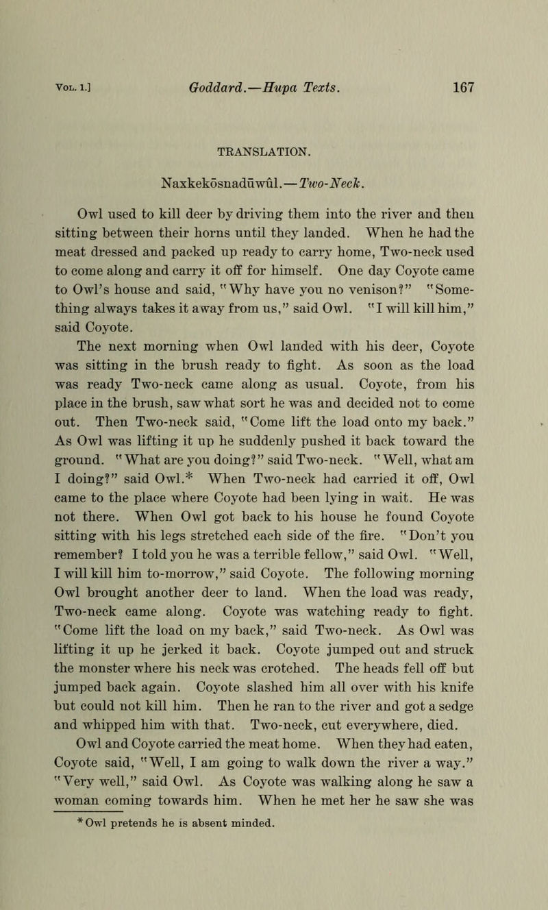 TRANSLATION. N axkekosnaduwul.—Two-Neck. Owl used to kill deer by driving them into the river and then sitting between their horns until they landed. When he had the meat dressed and packed up ready to carr} home, Two-neck used to come along and carry it off for himself. One day Coyote came to Owl’s house and said, Why have you no venison?” Some- thing always takes it away from us,” said Owl. I will kill him,” said Cojmte. The next morning when Owl landed with his deer. Coyote was sitting in the brush ready to fight. As soon as the load was ready Two-neck came along as usual. Coyote, from his place in the brush, saw what sort he was and decided not to come out. Then Two-neck said, Come lift the load onto my back.” As Owl was lifting it up he suddenly pushed it back toward the ground. What are you doing?” said Two-neck. Well, what am I doing?” said Owl.* When Two-neck had carried it off. Owl came to the place where Coyote had been lying in wait. He was not there. When Owl got back to his house he found Coyote sitting with his legs stretched each side of the fire. Don’t you remember? I told you he was a terrible fellow,” said Owl. Well, I will kill him to-morrow,” said Coyote. The following morning Owl brought another deer to land. When the load was ready. Two-neck came along. Coyote was watching ready to fight. Come lift the load on my back,” said Two-neck. As Owl was lifting it up he jerked it back. Coyote jumped out and struck the monster where his neck was crotched. The heads fell off but jumped back again. Coyote slashed him all over with his knife but could not kill him. Then he ran to the river and got a sedge and whipped him with that. Two-neck, cut everywhere, died. Owl and Coyote carried the meat home. When they had eaten. Coyote said, Well, I am going to walk down the river a way.” Very well,” said Owl. As Coyote was walking along he saw a woman coming towards him. When he met her he saw she was *Owl pretends he is absent minded.