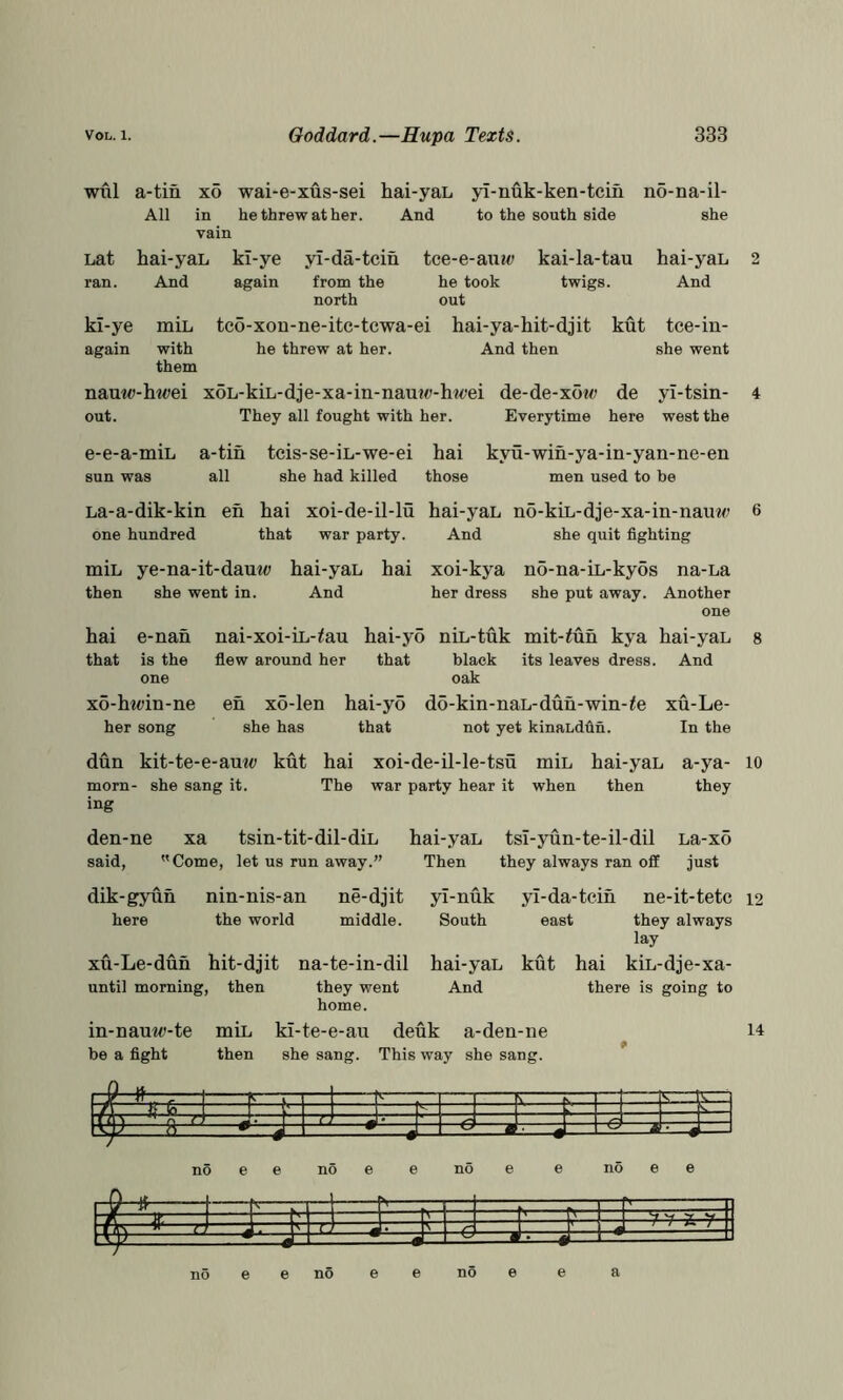 will a-tin xo wai-e-xus-sei All in he threw at her. vain Lat hai-yaL kl-ye yl-da-tcin ran. And again from the hai-yaL yi-nuk-ken-tcih And to the south side kl-ye again miL with them nauto-hwei out. e-e-a-miL sun was tce-e-auM; kai-la-tau he took twigs, north out tco-xon-ne-itc-tcwa-ei hai-ya-hit-djit kut he threw at her. And then no-na-il- she hai-yaL And xoL-kiL-dje-xa-in-naut<;-hwei They all fought with her. de-de-x6w de Everytime here tee-iu- she went yi-tsin- west the a-tin teis-se-iL-we-ei hai kyu-win-ya-in-yan-ne-en all she had killed those men used to be La-a-dik-kin en hai xoi-de-il-lu hai-yaL no-kiL-dje-xa-in-nauM^ 6 one hundred that war party. And she quit fighting miL ye-na-it-dauii; hai-yaL then she went in. And hai xoi-kya no-na-iL-kyos na-La her dress she put away. Another hai e-nan nai-xoi-iL-^au hai-yo niL-tuk mit-<un kya hai-yaL that is the flew around her that black its leaves dress. And one oak x6-htoin-ne eh x5-len hai-yo do-kin-naL-duh-win-^e xu-Le- her song she has that not yet kinaLdfin. In the dun kit-te-e-auw kut hai xoi-de-il-le-tsu miL hai-yaL a-ya- lo morn- she sang it. The war party hear it when then they ing den-ne xa tsin-tit-dil-diL said, Come, let us run away.” hai-yaL tsi-yun-te-il-dil La-xo Then they always ran off just dik-gyuh here nin-nis-an the world ne-djit middle. xu-Le-duh hit-djit until morning, then na-te-in-dil they went home. yl-nuk South hai-yaL And yl-da-tcih east kut ne-it-tetc they always lay hai kiL-dje-xa- there is going to in-nauw-te miL kl-te-e-au deuk a-den-ne be a fight then she sang. This way she sang. 12 14 1 =F=F ^ i ^ — —• —J M Li. J -e —a no e e no e e no e e no e e no e e no e e no e e a