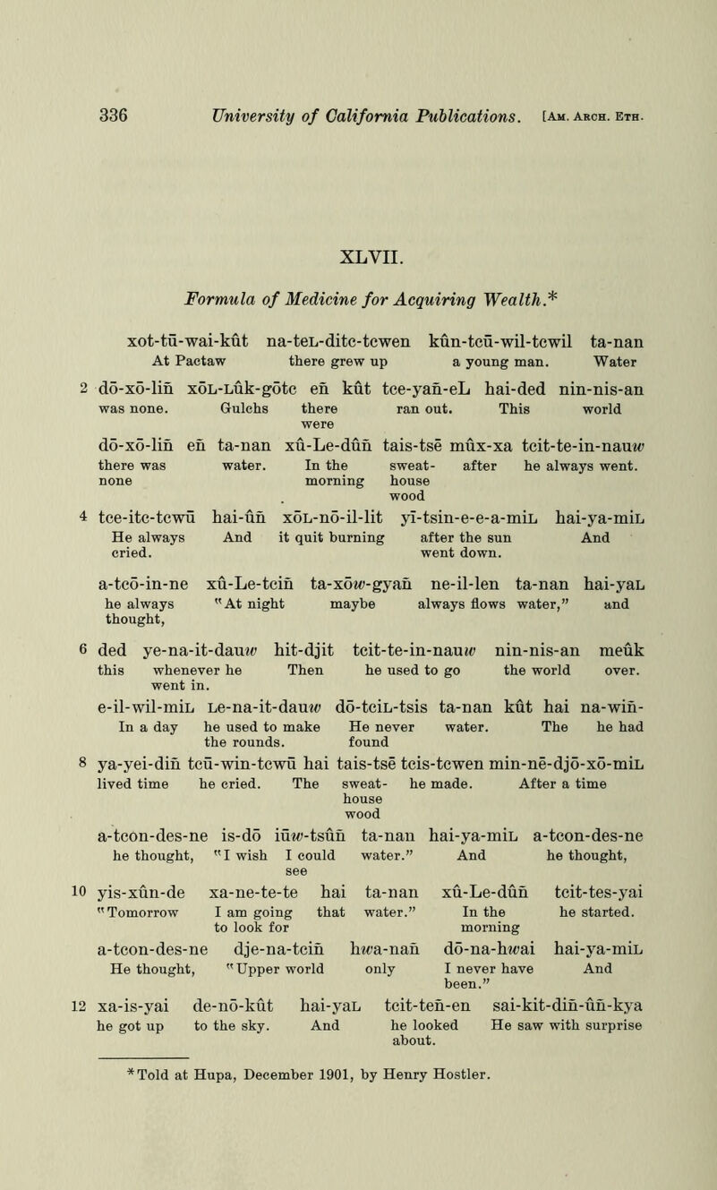 XL VII. 10 Formula of Medicine for Acquiring Wealth.*^ xot-tu-wai-kut At Pactaw na-teL-ditc-tewen there grew up kun-teu-wil-tcwil ta-nan a young man. Water 2 do-xo-lin xoL-Luk-gotc en kut tce-yan-eL was none. do-x6-lin there was none hai-ded This nm-nis-an world 4 tce-itc-tcwu He always cried. a-tco-in-ne he always thought, Gulehs there ran out. were en ta-nan xu-Le-dun tais-tse mux-xa tcit-te-in-nauw water. In the sweat- after he always went, morning house wood kai-un xoL-no-il-lit yl-tsin-e-e-a-miL hai-ya-min And it quit burning after the sun And went down. xu-Le-tein ta-xot«-gyan ne-il-len ta-nan hai-yan At night maybe always flows water,” and ded ye-na-it-dan«(» hit-djit this whenever he Then went in. e-il-wil-miL Le-na-it-dauw In a day he used to make tcit-te-in-nauj(> he used to go nm-nis-an the world meuk ta-nan kut hai na-win- water. The he had d5-teiL-tsis He never the rounds. found 8 ya-yei-din tcu-win-tewu hai tais-tse teis-tewen min-ne-dj5-xo-miL lived time he cried. The sweat- he made. After a time house wood a-tcon-des-ne is-d5 iuw-tsuh ta-nan hai-ya-miL a-tcon-des-ne he thought, I wish I could see yis-xun-de xa-ne-te-te hai Tomorrow I am going that water.” And he thought. 12 ta-nan xu-Le-dun tcit-tes-yai water.” In the he started, to look for morning a-tcon-des-ne dje-na-teih hm-nan do-na-hwai hai-ya-miL He thought, Upper world only I never have And been.” xa-is-yai de-no-kut hai-yaL tcit-ten-en sai-kit-din-un-kya he got up to the sky. And he looked He saw with surprise about. *Told at Hupa, December 1901, by Henry Hostler.