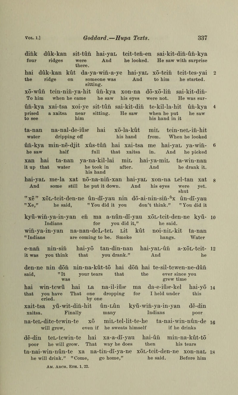 dink duk-kan sit-tun hai-yaL tcit-ten-en sai-kit-din-un-kya four ridges were And he looked. He saw with surprise there. hai duk-kan kut da-ya-win-a-ye hai-j^aL xo-tein the ridge on someone was And to him sitting. xo-wun tcin-nin-ya-hit un-kya xon-na d5-xo-lin To him when he came he saw his eyes were not. tcit-tes-yai he started. sai-kit-din- He was sur- un-kya xai-tsa xoi-ye sit-tun sai-kit-din prised a xaitsa near sitting. He saw to see him te-kil-la-hit un-kya when he put he saw his hand in it ta-nan na-nal-de-iuw hai water dripping off x6-la-kut miL tcin-neL-in-hit his hand from. When he looked un-kya min-ne-djit xus-tun hai xai-tsa me hai-yaL ya-wih- he saw half full that xaitsa in. And he picked xan hai ta-nan ya-na-kil-lai miL hai-ya-miL ta-win-nan it up that water he took in after. And he drank it. his hand hai-yaL me-la xat no-na-nin-xan hai-yaL xon-na Lel-tan xat And some still he put it down. And his eyes were yet. shut xe” xoL-tcit-den-ne un-di-yau nin do-ai-nin-sih-x un-dl-yau Xe,” he said, You did it you don’t think.” You did it 2 4 6 8 kyu-wih-ya-in-yan eh ma a-nun-dl-yau xoL-tcit-den-ne kjm- lo Indians for you did it,” he said, wih-ya-in-yan na-nan-deL-teL Lit kut noi-niL-kit ta-nan Indians are coming to be. Smoke hangs. Water e-nah nin-sih hai-y5 tan-din-nan hai-yaL-uh a-xoL-tcit- 12 it was you think that you drank.” And he den-ne nin don nin-na-kut-to hai said, It your tears that was don hai te-sil-tcwen-ne-dun the ever since you grew time hai win-tcwu hai La na-il-iu«t> ma da-e-iu?<;-kel that you have That one dropping for I held under cried. by one xait-tsa yu-wit-din-hit un-Lun kyu-wih-ya-in-yan xaitsa. Finally many Indians hai-yo i4 this de-din poor na-teL-ditc-tewin-te xo will grow, even if miL-tel-lit-te-he he sweats himself ta-nai-win-nun-de 15 if he drinks de-din teL-tcwin-te hai xa-a-dl-yau hai-uh miu-na-kut-to poor he will grow. That way he does then his tears ta-nai-win-nun-te xa na-tin-di-ya-ne he will drink.” Come, go home,” xoL-tcit-den-ne xon-naL is he said. Before him Am. Arch. Eth. 1. 22.