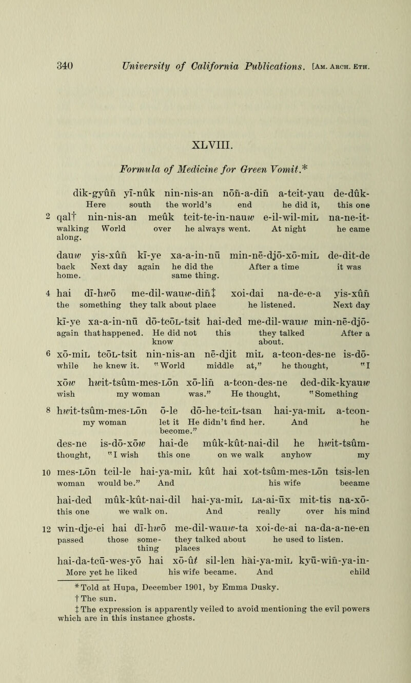 XL VIII. Formula of Medicine for Green Vomit.^ dik-gyun yl-nuk nin-nis-an non-a-din a-tcit-yau Here south the world’s end he did it, 2 qalt nin-nis-an meuk tcit-te-in-nauw e-il-wil-min walking World over he always went. At night along. de-duk- this one na-ne-it- he came danw yis-xun back Next day home. kl-ye xa-a-in-nu min-ne-djo-xo-miL again he did the After a time same thing. de-dit-de it was 4 hai di-h?t’o me-dil-wauw-din+ the something they talk about place xoi-dai na-de-e-a he listened. yis-xun Next day kl-ye xa-a-in-nu do-tcoL-tsit again that happened. He did not know 6 xo-miL teoL-tsit nin-nis-an while he knew it. World xow hipit-tsum-mes-Lon xo-' wish my woman was hai-ded me-dil-wau?^ min-ne-djo- this they talked After a about. ne-djit min a-tcon-des-ne is-do- middle at,” he thought, I [in a-teon-des-ne ded-dik-kyauw .” He thought,  Something 8 hadt-tsum-mes-Lon my woman des-ne is-do-xow thought,  I wish 6-le do-he-tciL-tsan hai-ya-min a-teon- let it He didn’t find her. And he become.” hai-de muk-kut-nai-dil he ha^it-tsum- this one on we walk anyhow my 10 mes-Lon tcil-le hai-ya-inin woman would be.” And kut hai xot-tsum-mes-Lon tsis-len his wife became hai-ded muk-kut-nai-dil hai-ya-min La-ai-ux mit-tis na-xo- this one we walk on. And really over his mind 12 win-dje-ei hai dl-hwo me-dil-wamw-ta xoi-de-ai na-da-a-ne-en passed those some- they talked about he used to listen, thing places hai-da-tcu-wes-yo hai xo-u^ sil-len hai-ya-min kyu-wih-ya-in- More yet he liked his wife became. And child *Told at Hupa, December 1901, by Emma Dusky. tThe sun. t The expression is apparently veiled to avoid mentioning the evil powers which are in this instance ghosts.