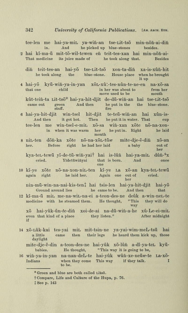 tce-len me hai-ya-miL ya-win-an tse-Lit-tso min-non-ai-din in. 2 hai kl-ma-u That medicine And he picked up blue-stones besides. mit-to-wi]-tcwen en tcit-tes-xan hai min-noh-ai- its juice made of he took along that. Besides 4 din tcit-tes-an hai-yo tse-Lit-tso xon-ta-dih xa-is-xun-hit he took along the blue-stone. House place when he brought it up hai-yo kyu-wih-ya-in-yan xoL-xut-tes-nun-te-ne-en na-xo-sa that one child in her was about to from her move used to be mouth kut-tcin-ta Lit-ts5* hai-ya-hit-djit came out green And then stuff. de-du-wih-an hai tse-Lit-tso he put in the the blue-stone, fire 6 hai-ya-hit-djit win-tsel hit-djit te-tcu-win-an hai xun-is- And then it got hot. Then he put it in water. That cup tce-leu me win-tsel-e-miL xo-sa wih-xan xotc no-na-xon- in when it was warm her he put in. Right mouth he laid 8 niL-ten doh-ka xotc no-ua-xoL-tmt; mite-dje-e-dih x6-an her. Before right he had her laid a baby out of her kya-teL-tcwu yl-de-tu-wih-yait cried. Yidetuwinyai 10 kl-ye xotc again right no-na-xon-niL-ten he laid her. hai is-luh that is born, one kl-ye La Again one hai-ya-miL duh-% And once x6-an kya-teL-tcwu out of cried, her nin-mu-win-na-nai-kis-tenj hai tsis-len hai-ya-hit-djit hai-yo Ground around lies he came to be. And then that 12 ki-ma-ti miL me-na-wiL-na-ei a-tcon-des-ne deuk a-win-neL-te medicine with he steamed them. He thought, ''This they will do way xo hai-yuk-un-^e-din xoi-de-ai na-du-wiu-a-he xu-Le-ei-miL even that kind of a place they listen.” After midnight if 14 xo-Luk-kai tes-yai miL mit-tsin-ne a little came then their legs daylight ya-yai-wim-meL-tsu hai he heard them kick up, those mitc-dje-e-din babies. 16 wih-ya-in-yan Indians a-teon-des-ne hai-yuk xo-luh a-dl-ya-teL kyu- He thought, This way it is going to be, na-nan-deL-te hai-yiik wuh-xe-neuw-te La-xo- when they come This way if they talk. I to be. * Green and blue are both called Litso. t Compare, Life and Culture of the Hupa, p. 76. t See p. 143