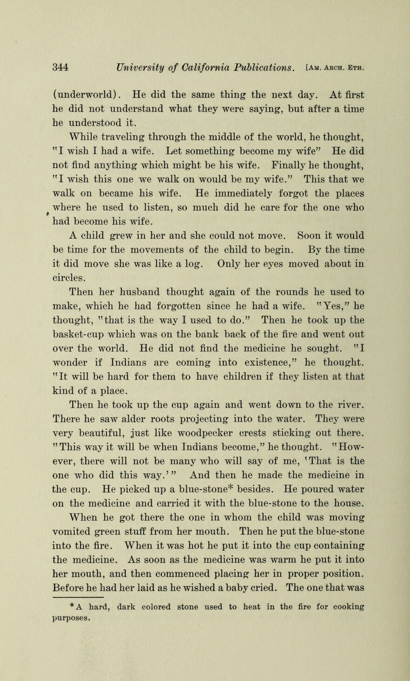 (underworld). He did the same thing the next day. At first he did not understand what they were saying, but after a time he understood it. While traveling through the middle of the world, he thought, I wish I had a wife. Let something become my wife” He did not find an5dhing which might be his wife. Finally he thought, I wish this one we walk on would be my wife.” This that we walk on became his wife. He immediately forgot the places where he used to listen, so much did he care for the one who had become his wife. A child grew in her and she could not move. Soon it would be time for the movements of the child to begin. By the time it did move she was like a log. Only her eyes moved about in circles. Then her husband thought again of the rounds he used to make, which he had forgotten since he had a wife. Yes,” he thought, that is the way I used to do.” Then he took up the basket-cup which was on the bank back of the fire and went out over the world. He did not find the medicine he sought. I wonder if Indians are coming into existence,” he thought. It will be hard for them to have children if they listen at that kind of a place. Then he took up the cup again and went down to the river. There he saw alder roots projecting into the water. They were very beautiful, just like woodpecker crests sticking out there. This way it will be when Indians become,” he thought. How- ever, there will not be many who will say of me, 'That is the one who did this way.’” And then he made the medicine in the cup. He picked up a blue-stone* besides. He poured water on the medicine and carried it with the blue-stone to the house. When he got there the one in whom the child was moving vomited green stuff from her mouth. Then he put the blue-stone into the fire. When it was hot he put it into the cup containing the medicine. As soon as the medicine was warm he put it into her mouth, and then commenced placing her in proper position. Before he had her laid as he wished a baby cried. The one that was *A hard, dark colored stone used to heat in the fire for cooking purposes.