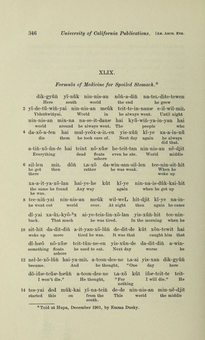 XLIX. Formula of Medicine for Spoiled Stomach.'^ dik-gyun yl-nuk nin-nis-an non-a-din na-teL-dite-tcwen Here south world the end he grew 2 yi-de-tu-win-yai nin-nis-an meuk teit-te-in-nauw e-il-wil-mii, Yidetuwinyai. World in he always went. Until night nin-nis-an min-na na-se-it-dauw hai kyu-wiu-ya-in-yan hai world around he always went. The people who 4 da-xo-a-ten hai mal-ye5x-a-iL-en yis-xun ki-ye xa-a-in-nu die them he took care of. Next day again he always did that. a-tin-x6-un-^e hai tcint no-xmt» he-teit-tan nin-nis-an ne-djit Everything dead floats even he ate. World middle ashore 6 sil-len min he got then there don La-x5 rather da-win-san-sil-len tee-nin-sit-hit he was weak. When he woke up xa-a-it-ya-x6-lan hai-ye-he kut kl-ye the same he found Any way again he was. 8 tce-nih-yai nin-nis-an meuk wil-weL he went out world over. At night nin-na-is-duk-kai-hit when he got up hit-djit kl-ye na-in- then again he came dl-yai xa-uL-kyo-x ai-ye-tcis-lin-xo-lan yis-xun-hit tce-nin- hack. That much he was tired. In the morning when he 10 sit-hit da-dit-dih a-it-yau-xo-lun de-dit-de kut xon-tcwit hai woke up more tired he was. It was that caught him that dI-ht(;o no-xmt> tcit-tun-ne-en yis-xun-de da-dit-dih a-win- something floats he used to eat. Next day worse he ashore 12 nel-le-x6-luh hai-ya-min a-teon-des-ne La-ai yis-xan dik-gyuh became. And he thought, One day here d5-iutt>-tcm<;-hu;uh a-teon-des-ne La-xo kut iuw-tcit-te tcit- I won’t die.” He thought, For I will die.” He nothing 14 tes-yai ded muk-kai yl-na-tcih de-de nin-nis-an min-ne-djit started this on from the This world the middle south. Told at Hupa, December 1901, by Emma Dusky.