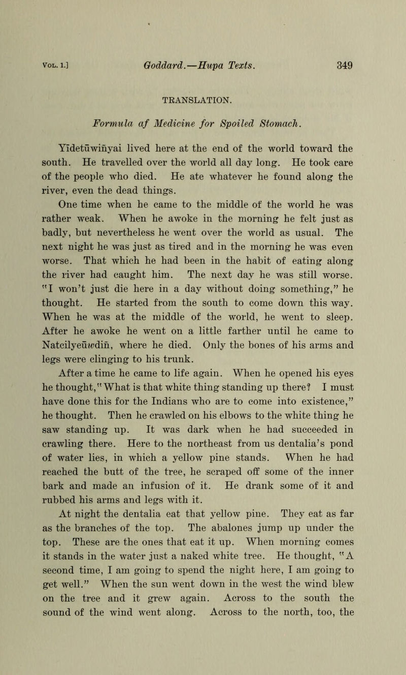 TKANSLATION. Formula af Medicine for Spoiled Stomach. Yidetuwinyai lived here at the end of the world toward the south. He travelled over the world all day long. He took care of the peoi)le who died. He ate whatever he found along the river, even the dead things. One time when he came to the middle of the world he was rather weak. When he awoke in the morning he felt just as badly, but nevertheless he went over the world as usual. The next night he was just as tired and in the morning he was even worse. That which he had been in the habit of eating along the river had caught him. The next day he was still worse. I won’t just die here in a day without doing something,” he thought. He started from the south to come down this way. When he was at the middle of the world, he went to sleep. After he awoke he went on a little farther until he came to Natcilyeu«t»din, where he died. Only the bones of his arms and legs were clinging to his trunk. After a time he came to life again. When he opened his eyes he thought, What is that white thing standing up there? I must have done this for the Indians who are to come into existence,” he thought. Then he crawled on his elbows to the white thing he saw standing up. It was dark when he had succeeded in crawling there. Here to the northeast from us dentalia’s pond of water lies, in which a yellow pine stands. When he had reached the butt of the tree, he scraped off some of the inner bark and made an infusion of it. He drank some of it and rubbed his arms and legs with it. At night the dentalia eat that yellow pine. They eat as far as the branches of the top. The abalones jump up under the top. These are the ones that eat it up. When morning comes it stands in the water just a naked white tree. He thought, A second time, I am going to spend the night here, I am going to get well.” When the sun went down in the west the wind blew on the tree and it grew again. Across to the south the sound of the wind went along. Across to the north, too, the