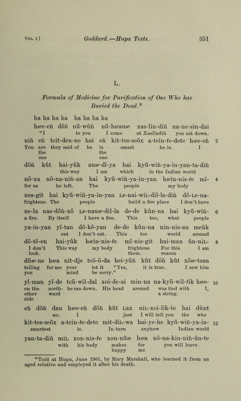 L. Formula of Medicine for Purification of One Who has Buried the Dead.* ha ha ha ha h?t>e-en don ha ha ha ha nu-wuu nu-hii)au«<) xas-lin-din na-ne-sin-dai I to you I come at Xaslindin you sat down. nih eh tcit-den-ne hai eh kit-tes-seox a-tcin-^e-dete hioe-eh You are they said of he is smart he is. I the the one one doh kut hai-yuk auw-di-ya hai kyu-wih-ya-in-yan-ta-dih this way I am which in the Indian world n5-xa no-na-nih-an hai kyu-wih-ya-in-yau htoin-nis-/e for us he left. The people my body mi- nes-git hai kyu-win-ya-in-yan Le-nai-wiL-dil-la-dih do-Le-na- frightens. The people build a fire place I don’t have ne-la nas-don-x5 Le-namo-dil-la de-de kun-na hai kyu-wih- e a fire. By itself I have a fire. This too, what people ya-in-yan do-te-en I don’t look. yl-tan do-ke-yan de-de kun-na eat I don’t eat. This too hai-yuk hwin-nis-^e ml-nis-git This way my body frightens them. nin-nis-an meuk world around hai-man un-nin- For this I am reason 8 duw-ne hwa nit-dje tco-6-da hei-yuh kut don kut xow-tsan telling forme your let it Yes, it is true. I saw him you mind be sorry.” yl-man yl-de teu-wil-dal xoi-de-ai min-na na-kyu-wil-fik hwe- lo on the north- he ran down. His head around was tied with I, other ward a string, side eh don dan hwe-eh don kut Lax nin-xoi-lik-te hai dunt no. I just I will tell you the who kit-tes-sedx a-tcin-^e-detc mit-din-wa hai-ye-he kyu-wih-ya-in- 12 smartest is. In turn anyhow Indian world yan-ta-dih min xon-nis-^e xon-nuw hwa nd-na-kin-nih-un-te with his body makes for you will leave happy me *Told at Hupa, June 1901, by Mary Marshall, who learned it from an aged relative and employed it after his death.