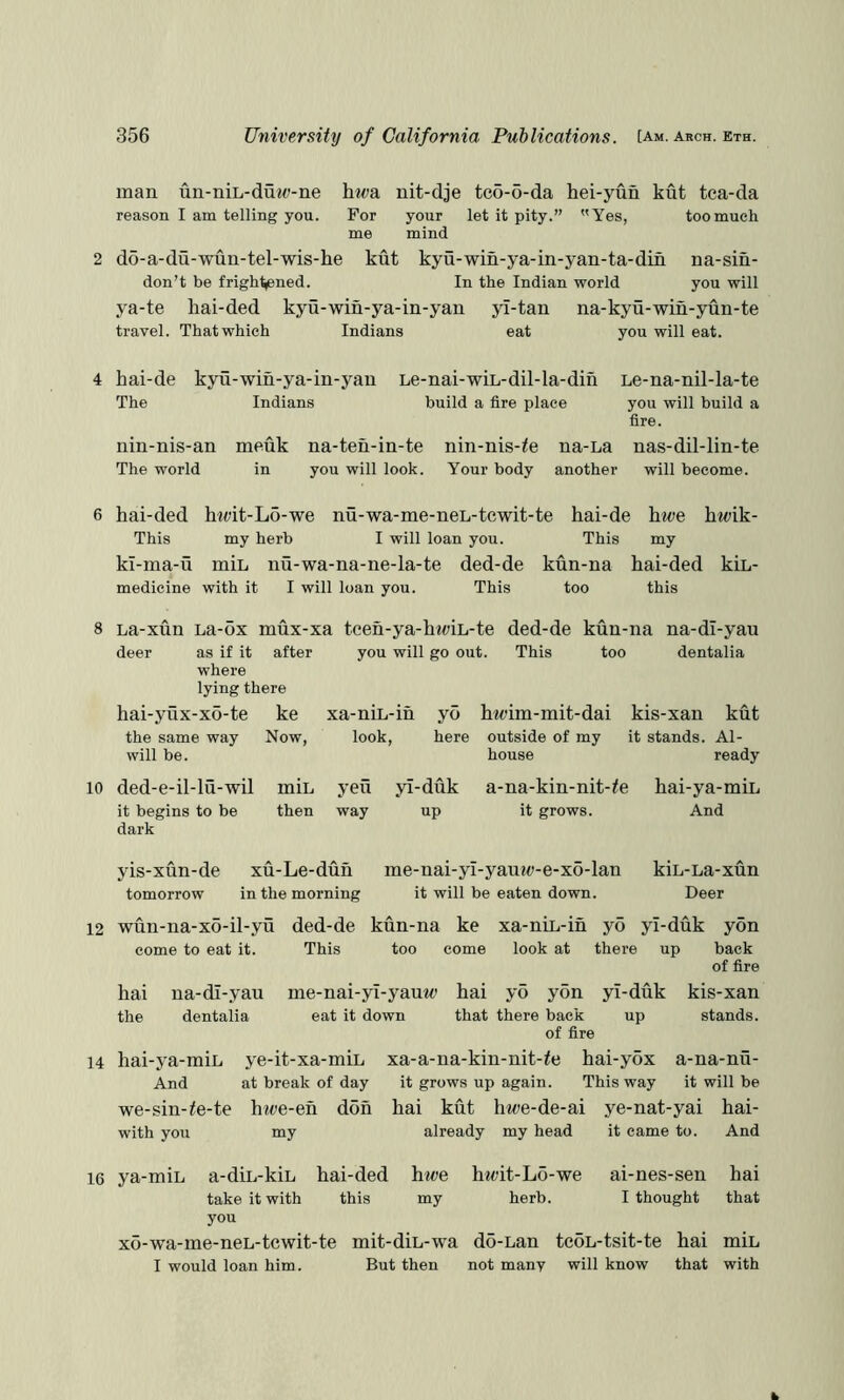 man un-niL-duM;-ne hiva. nit-dje tc6-o-da hei-yun kut tca-da reason I am telling you. For your let it pity.” Yes, too much me mind 2 do-a-du-wun-tel-wis-he kut kyu-win-ya-in-yan-ta-din na-sin- don’t be frightjened. In the Indian world you will ya-te hai-ded kyu-win-ya-in-yan yi-tan na-kyu-win-yun-te travel. That which Indians eat you will eat. hai-de kyu-win-ya-in-yau The Indians Le-nai-wiL-dil-la-din build a fire place nin-nis-an The world meuk na-teu-in-te you will look. nin-nis-^e Your body na-La another Le-na-nil-la-te you will build a fire. nas-dil-lin-te will become. 6 hai-ded htt>it-Lo-we nu-wa-me-neL-tewit-te hai-de hwe hwik- This my herb I will loan you. This my ki-ma-u miL nu-wa-na-ne-la-te ded-de kun-na hai-ded kiL- medicine with it I will loan you. This too this 8 La-xun La-ox mux-xa tceh-ya-ht<>iL-te ded-de kun-na na-dl-yau deer as if it after where lying there hai-yux-x6-te ke the same way Now, will be. 10 ded-e-il-lu-wil min it begins to be then dark you will go out. This too dentalia 14 xa-niL-in look. yo here h^eim-mit-dai yen way yl-duk up kis-xan kut it stands. Al- ready a-na-kin-nit-^e hai-ya-miL it grows. And outside of my house yis-xun-de tomorrow xu-Le-dun in the morning 12 wun-na-x6-il-yu ded-de kun-na come to eat it. This me-nai-yl-yauw-e-x6-lan kiL-La-xun it will be eaten down. Deer too hai the na-di-yau dentalia ke xa-niL-in yo yi-duk yon come look at there up back of fire kis-xan stands. yi-duk up hai-ya-miL And we-sin-ie-te with you me-nai-yi-yauw hai yo yon eat it down that there back of fire ye-it-xa-miL xa-a-na-kin-nit-ie hai-yox a-na-nu- at break of day it grows up again. This way it will be htve-en don hai kut hwe-de-ai ye-nat-yai hai- my already my head it came to. And 16 ya-miL a-diL-kiL hai-ded take it with this you xo-wa-me-neL-tcwit-te I would loan him. hwe my ht<;it-L6-we herb. ai-nes-sen I thought mit-diL-wa do-Lan tcoL-tsit-te hai But then not many will know that hai that miL with