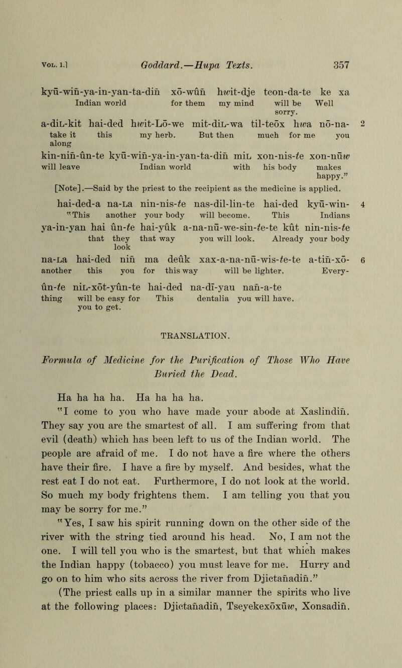 kyu-win-ya-in-yan-ta-din x5-wun hwit-dje teon-da-te ke xa Indian world for them my mind will be Well sorry. a-diL-kit hai-ded h?oit-Lo-we mit-diL-wa til-teox hwa n5-na- 2 take it this my herb. But then much for me you along kin-nin-un-te kyu-win-ya-in-yan-ta-diii miL xon-uis-^e xon-uuw will leave Indian world with his body makes happy.” [Note].—Said by the priest to the recipient as the medicine is applied. hai-ded-a na-La nin-nis-^e nas-dil-lin-te hai-ded kyu-win- 4 This another your body will become. This Indians ya-in-yaii hai un-^e hai-yuk a-na-nu-we-sin-^e-te kut nin-nis-^e that they that way you will look. Already your body look na-L,a hai-ded nih ma deuk xax-a-na-nu-wis-#e-te a-tin-xo- 6 another this you for this way will be lighter. Every- un-^e niL-xot-yun-te hai-ded na-di-yau nah-a-te thing will be easy for This dentalia you will have, you to get. TRANSLATION. Formula of Medicine for the Purification of Those Who Have Buried the Dead. Ha ha ha ha. Ha ha ha ha. I come to you who have made your abode at Xaslindih. They say you are the smartest of all. I am suffering from that evil (death) which has been left to us of the Indian world. The people are afraid of me. I do not have a fire where the others have their fire. I have a fire by myself. And besides, what the rest eat I do not eat. Furthermore, I do not look at the world. So much my body frightens them. I am telling you that you may be sorry for me.” Yes, I saw his spirit running down on the other side of the river with the string tied around his head. No, I am not the one. I will tell you who is the smartest, but that which makes the Indian happy (tobacco) you must leave for me. Hurry and go on to him who sits across the river from Djictanadih.” (The priest calls up in a similar manner the spirits who live at the following places: Djictanadih, Tseyekexoxuw, Xonsadih.