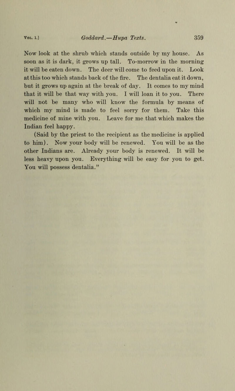 Now look at the shrub which stands outside by my house. As soon as it is dark, it grows up tall. To-morrow in the morning it will be eaten down. The deer will come to feed upon it. Look at this too which stands back of the fire. The dentalia eat it down, but it grows up again at the break of day. It comes to my mind that it will be that way with you. I will loan it to you. There will not be many who will know the formula by means of which my mind is made to feel sorry for them. Take this medicine of mine with you. Leave for me that which makes the Indian feel happy. (Said by the priest to the recipient as the medicine is applied to him). Now your body will be renewed. You will be as the other Indians are. Already your body is renewed. It will be less heavy upon you. Everything will be easy for you to get. You will possess dentalia.”