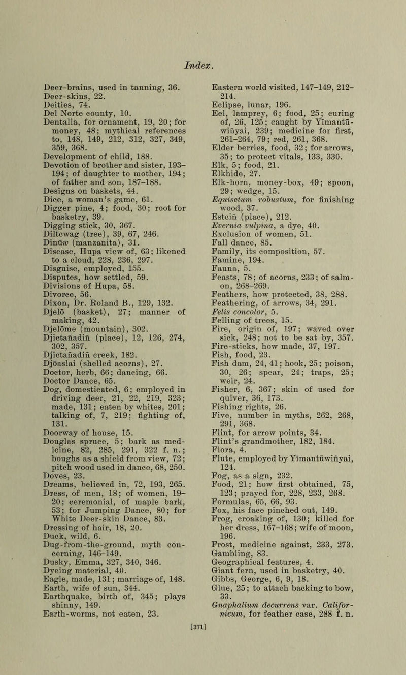 Deer-brains, used in tanning, 36. Deer-skins, 22. Deities, 74. Del Norte county, 10. Dentalia, for ornament, 19, 20; for money, 48; mythical references to, 148, 149, 212, 312, 327, 349, 359, 368. Development of child, 188. Devotion of brother and sister, 193- 194; of daughter to mother, 194; of father and son, 187-188. Designs on baskets, 44. Dice, a woman’s game, 61. Digger pine, 4; food, 30; root for basketry, 39. Digging stick, 30, 367. Diltcwag (tree), 39, 67, 246. Dinuw (manzanita), 31. Disease, Hupa view of, 63; likened to a cloud, 228, 236, 297. Disguise, employed, 155. Disputes, how settled, 59. Divisions of Hupa, 58. Divorce, 56. Dixon, Dr. Roland B., 129, 132. Djelo (basket), 27; manner of making, 42. Djelome (mountain), 302. Djietanadih (place), 12, 126, 274, 302, 357. Djietanadin creek, 182. Djoaslai (shelled acorns), 27. Doctor, herb, 66; dancing, 66. Doctor Dance, 65. Dog, domesticated, 6; employed in driving deer, 21, 22, 219, 323; made, 131; eaten by whites, 201; talking of, 7, 219; fighting of, 131. Doorway of house, 15. Douglas spruce, 5; bark as med- icine, 82, 285, 291, 322 f. n.; boughs as a shield from view, 72; pitch wood used in dance, 68, 250. Doves, 23. Dreams, believed in, 72, 193, 265. Dress, of men, 18; of women, 19- 20; ceremonial, of maple bark, 53; for Jumping Dance, 80; for White Deer-skin Dance, 83. Dressing of hair, 18, 20. Duck, wild, 6. Dug-from-the-ground, myth con- cerning, 146-149. Dusky, Emma, 327, 340, 346. Dyeing material, 40. Eagle, made, 131; marriage of, 148. Earth, wife of sun, 344. Earthquake, birth of, 345; plays shinny, 149. Earth-worms, not eaten, 23. Eastern world visited, 147-149, 212- 214. Eclipse, lunar, 196. Eel, lamprey, 6; food, 25; curing of, 26, 125; caught by Ylmantu- wiiiyai, 239; medicine for first, 261-264, 79; red, 261, 368. Elder berries, food, 32; for arrows, 35; to protect vitals, 133, 330. Elk, 5; food, 21. Elkhide, 27. Elk-horn, money-box, 49; spoon, 29; wedge, 15. Equisetum rohustum, for finishing wood, 37. Estcin (place), 212. Evernia vulpina, a dye, 40. Exclusion of women, 51. Fall dance, 85. Family, its composition, 57. Famine, 194. Fauna, 5. Feasts, 78; of acorns, 233; of salm- on, 268-269. Feathers, how protected, 38, 288. Feathering, of arrows, 34, 291. Felis concolor, 5. Felling of trees, 15. Fire, origin of, 197; waved over sick, 248; not to be sat by, 357. Fire-sticks, how made, 37, 197. Fish, food, 23. Fish dam, 24, 41; hook, 25; poison, 30, 26; spear, 24; traps, 25; weir, 24. Fisher, 6, 367; skin of used for quiver, 36, 173. Fishing rights, 26. Five, number in myths, 262, 268, 291, 368. Flint, for arrow points, 34. Flint’s grandmother, 182, 184. Flora, 4. Flute, employed by Yimantuwinyai, 124. Fog, as a sign, 232. Food, 21; how first obtained, 75, 123; prayed for, 228, 233, 268. Formulas, 65, 66, 93. Fox, his face pinched out, 149. Frog, croaking of, 130; killed for her dress, 167-168; wife of moon, 196. Frost, medicine against, 233, 273. Gambling, 83. Geographical features, 4. Giant fern, used in basketry, 40. Gibbs, George, 6, 9, 18. Glue, 25; to attach backing to bow, 33. Gnaphalium decurrens var. Califor- nicum, for feather case, 288 f. n. [3711