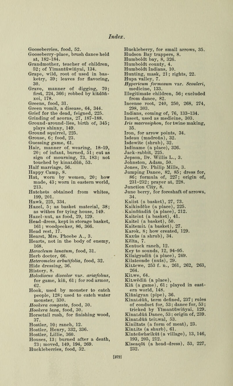 Gooseberries, food, 52. Gooseberry-place, brush dance held at, 182-184. Grandmother, teacher of children, 52; of Yimantuwinyai, 134. Grape, wild, root of used in bas- ketry, 39; leaves for flavoring, 30. Grave, manner of digging, 70; flrst, 224, 366; robbed by kitdon- xoi, 178. Greens, food, 31. Green vomit, a disease, 64, 344. Grief for the dead, feigned, 225. Grinding of acorns, 27, 187-188. Ground-around-lies, birth of, 345; plays shinny, 149. Ground squirrel, 225. Grouse, 6; food, 23. Guessing game, 61. Hair, manner of wearing, 18-19, 20; of infant, burned, 51; cut as sign of mourning, 73, 183; not touched by kinaLdun, 53. Half marriage, 56. Happy Camp, 8. Hat, worn by women, 20; how made, 43; worn in eastern world, 213. Hatchets obtained from whites, 199, 201. Hawk, 225, 334. Hazel, 5; as basket material, 38; as withes for tying house, 149. Hazel-nut, as food, 29, 129. Head-dress, kept in storage basket, 161; woodpecker, 86, 366. Head rest, 17. Hearst, Mrs. Phoebe A., 3. Hearts, not in the body of enemy, 168. Heracleum lanatum, food, 31. Herb doctor, 66. Heteromeles arbutifolia, food, 32. Hide dressing, 36. History. 8. Holodiscus discolor var. aricefolius, for game, kin, 61; for rod armor, 62. Hook, used by monster to catch people, 128; used to catch water monster, 330. Hookera congesta, food, 30. Hookera laxa, food, 30. Horsetail rush, for finishing wood, 37. Hostler, 10; ranch, 12. Hostler, Henry, 332, 336. Hostler, Lillie, 360. Houses, 13; burned after a death, 73; moved, 149, 194, 269. Huckleberries, food, 32. Huckleberry, for small arrows, 35. Hudson Bay trappers, 8. Humboldt bay, 8, 326. Humboldt county, 4. Humboldt Indians, 10. Hunting, mask, 21 ; rights, 22. Hupa valley, 7. Hypericum formosum var. Scouleri, medicine, 133. Illegitimate children, 56; excluded from dance, 82. Incense root, 240, 250, 268, 274, 298, 303. Indians, coming of, 76, 133-134. Insect, used as medicine, 303. Iris macrosiphon, for twine making, 35. Iron, for arrow points, 34. Isdeau (madrona), 32. Isdewite (shrub), 32. Isdiname (a place), 326. Jack-rabbit, 225. Jepson, Dr. Willis L., 3. Johnston, Adam, 50. Jones, Dr. Philip Mills, 3. Jumping Dance, 82, 85; dress for, 86; formula of, 227; origin of, 231-232; prayer at, 228. Junction City, 8. June berry, for foreshaft of arrows, 34. Kaiist (a basket), 27, 73. Kaikisdeke (a place), 225. Kainohadih (a place), 212. Kaitcint (a basket), 41. Kaitel (a basket), 50. KaitemiL (a basket), 27. Karok, 8; how created, 129. Kaxus (a shrub), 34. Kelta, 7. Kentuck ranch, 12. Key to sounds, 12, 94-95. Kilaigyadih (a place), 249. Kilatconde (nuts), 29. KiLtewe, 253 f. n., 261, 262, 263, 264. KiLwe, 64. KiLwedin (a place). Kin (a game), 61; played in east- ern world, 148. Kinaigyan (pipe), 36. KinaLdun, term defined, 237; rules of conduct for, 53 ; dance for, 53 ; tricked by Yimantuwinyai, 129. KinaLdun Dance, 53; origin of, 239. KinaLdun tciLwal, 53. Kiniltats (a form of meat), 23. KinLits (a shurb), 61. Kintcuwh«)ikut (a village), 13, 146, 193, 205, 212. Kiseaqot (a head-dress), 53, 227, 232. [3721