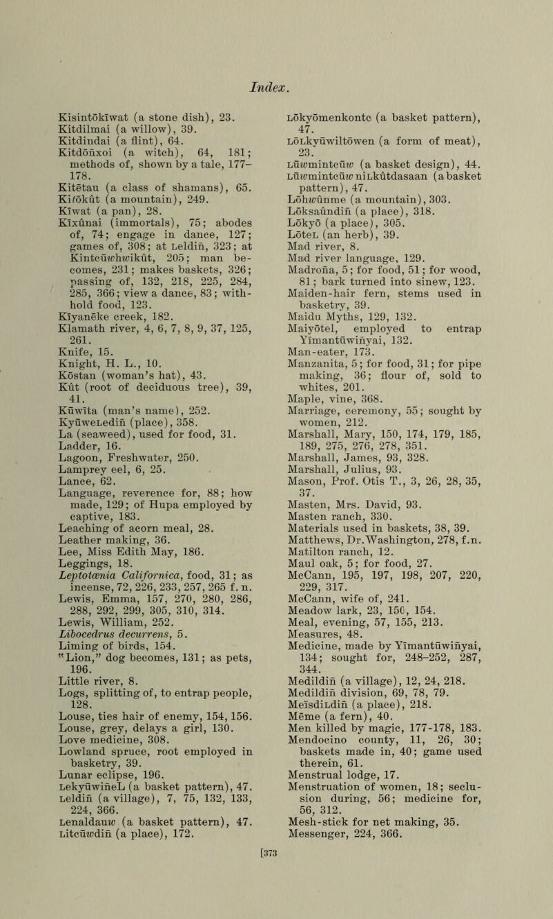 Kisintokiwat (a stone dish), 23. Kitdilmai (a willow), 39. Kitdindai (a flint), 64. Kitdohxoi (a witch), 64, 181; methods of, shown by a tale, 177- 178. Kitetau (a class of shamans), 65. Kilokut (a mountain), 249. Kiwat (a pan), 28. KTxunai (immortals), 75; abodes of, 74; engage in dance, 127; games of, 308; at Leldih, 323; at Kintcuwhwikut, 205; man be- comes, 231; makes baskets, 326; passing of, 132, 218, 225, 284, 285, 366; view a dance, 83; with- hold food, 123. Klyaneke creek, 182. Klamath river, 4, 6, 7, 8, 9, 37, 125, 261. Knife, 15. Knight, H. L., 10. Kostan (woman’s hat), 43. Kut (root of deciduous tree), 39, 41. KuwTta (man’s name), 252. KyuweLedih (place), 358. La (seaweed), used for food, 31. Ladder, 16. Lagoon, Freshwater, 250. Lamprey eel, 6, 25. Lance, 62. Language, reverence for, 88; how made, 129; of Hupa employed by captive, 183. Leaching of acorn meal, 28. Leather making, 36. Lee, Miss Edith May, 186. Leggings, 18. Leptotcenia Californica, food, 31; as incense, 72, 226, 233, 257, 265 f. n. Lewis, Emma, 157, 270, 280, 286, 288, 292, 299, 305, 310, 314. Lewis, William, 252. Libocedrus decurrens, 5. Liming of birds, 154. Lion,” dog becomes, 131; as pets, 196. Little river, 8. Logs, splitting of, to entrap people, 128. Louse, ties hair of enemy, 154,156. Louse, grey, delays a girl, 130. Love medicine, 308. Lowland spruce, root employed in basketry, 39. Lunar eclipse, 196. LekyuwiheL (a basket pattern), 47. Leldin (a village), 7, 75, 132, 133, 224, 366. Lenaldauw (a basket pattern), 47. Litcu^cdin (a place), 172. Lokyomenkontc (a basket pattern), 47. LOLkvuwiltowen (a form of meat), 23. Lujcmintcuw (a basket design), 44. LutomintcuicniLkutdasaan (abasket pattern), 47. Lohwunme (a mountain), 303. Loksaundin (a place), 318. Lokyo (a place), 305. LoteL (an herb), 39. Mad river, 8. Mad river language, 129. Madrona, 5; for food, 51; for wood, 81; bark turned into sinew, 123. Maiden-hair fern, stems used in basketry, 39. Maidu Myths, 129, 132. Maiyotel, employed to entrap Yimantiiwinyai, 132. Man-eater, 173. Manzanita, 5 ; for food, 31; for pipe making, 36; flour of, sold to whites, 201. Maple, vine, 368. Marriage, ceremony, 55; sought by women, 212. Marshall, Mary, 150, 174, 179, 185, 189, 275, 276, 278, 351. Marshall, James, 93, 328. Marshall, Julius, 93. Mason, Prof. Otis T., 3, 26, 28, 35, 37. Masten, Mrs. David, 93. Masten ranch, 330. Materials used in baskets, 38, 39. Matthews, Dr.Washington, 278, f.n. Matilton ranch, 12. Maul oak, 5; for food, 27. McCann, 195, 197, 198, 207, 220, 229, 317. McCann, wife of, 241. Meadow lark, 23, 15C, 154. Meal, evening, 57, 155, 213. Measures, 48. Medicine, made by Yimantuwinyai, 134; sought for, 248-252, 287, 344. Medildin (a village), 12, 24, 218. Medildin division, 69, 78, 79. MeisdiLdin (a place), 218. Meme (a fern), 40. Men killed by magic, 177-178, 183. Mendocino county, 11, 26, 30; baskets made in, 40; game used therein, 61. Menstrual lodge, 17. Menstruation of women, 18; seclu- sion during, 56; medicine for, 56, 312. Mesh-stick for net making, 35. Messenger, 224, 366. [373