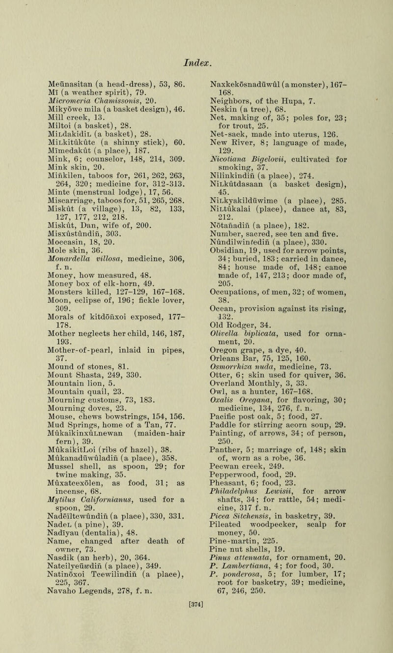 Meunasitan (a head-dress), 53, 86. Ml (a weather spirit), 79. Micromcria Chamissonis, 20. Mikyowe mila (a basket design), 46. Mill creek, 13. Miltoi (a basket), 28. MiLdakidiL (a basket), 28. MiLkitukutc (a shinny stick), 60. Mimedakut (a place), 187. Mink, 6; counselor, 148, 214, 309. Mink skin, 20. Minkilen, taboos for, 261, 262, 263, 264, 320; medicine for, 312-313. Mintc (menstrual lodge), 17, 56. Miscarriage, taboos for, 51, 265, 268. Miskut (a village), 13, 82, 133, 127, 177, 212, 218. Miskut, Dan, wife of, 200. Misxustiindih, 303. Moccasin, 18, 20. Mole skin, 36. Monardella villosa, medicine, 306, f. n. Money, how measured, 48. Money box of elk-horn, 49. Monsters killed, 127-129, 167-168. Moon, eclipse of, 196; fickle lover, 309. Morals of kitdonxoi exposed, 177- 178. Mother neglects her child, 146, 187, 193. Mother-of-pearl, inlaid in pipes, 37. Mound of stones, 81. Mount Shasta, 249, 330. Mountain lion, 5. Mountain quail, 23. Mourning customs, 73, 183. Mourning doves, 23. Mouse, chews bowstrings, 154, 156. Mud Springs, home of a Tan, 77. MukaikinxuLnewan (maiden-hair fern), 39. MukaikitLoi (ribs of hazel), 38. Mukanaduwuladin (a place), 358. Mussel shell, as spoon, 29; for twine making, 35. Muxatcexolen, as food, 31; as incense, 68. Mytilus Californianus, used for a spoon, 29. Nadeiltewundin (a place), 330, 331. NadeL (a pine), 39. Nadiyau (dentalia), 48. Name, changed after death of owner, 73. Nasdik (an herb), 20, 364. Natcilyeuwdin (a place), 349. Natinoxoi Tcewilindin (a place), 225, 367. Navaho Legends, 278, f. n. Naxkekosnaduwul (amonster), 167- 168. Neighbors, of the Hupa, 7. Neskin (a tree), 68. Net. making of, 35; poles for, 23; for trout, 25. Net-sack, made into uterus, 126. New River, 8; language of made, 129. Nicotiana Bigelovii, cultivated for smoking, 37. Nilinkindin (a place), 274. NiLkutdasaan (a basket design), 45. NiLkyakildiiwime (a place), 285. NiLtukalai (place), dance at, 83, 212. Notanadin (a place), 182. Number, sacred, see ten and five. Nundilwintedin (a place), 330. Obsidian, 19, used for arrow points, 34; buried, 183; carried in dance, 84; house made of, 148; canoe made of, 147, 213; door made of, 205. Occupations, of men, 32; of women, 38. Ocean, provision against its rising, 132. Old Rodger, 34. Olivella biplicata, used for orna- ment, 20. Oregon grape, a dye, 40. Orleans Bar, 75, 125, 160. Osmorriiiza nuda, medicine, 73. Otter, 6; skin used for quiver, 36. Overland Monthly, 3, 33. Owl, as a hunter, 167-168. Oxalis Oregana, for flavoring, 30; medicine, 134, 276, f. n. Pacific post oak, 5; food, 27. Paddle for stirring acorn soup, 29. Painting, of arrows, 34; of person, 250. Panther, 5; marriage of, 148; skin of, worn as a robe, 36. Pecwan creek, 249. Pepperwood, food, 29. Pheasant, 6; food, 23. Philadelphus Lewisii, for arrow shafts, 34; for rattle, 54; medi- cine, 317 f. n. Picea Sitchensis, in basketry, 39. Pileated woodpecker, scalp for money, 50. Pine-martin, 225. Pine nut shells, 19. Pinus attenuata, for ornament, 20. P. Lambertiana, 4; for food, 30. P. ponderosa, 5; for lumber, 17; root for basketry, 39; medicine, 67, 246, 250. [374]