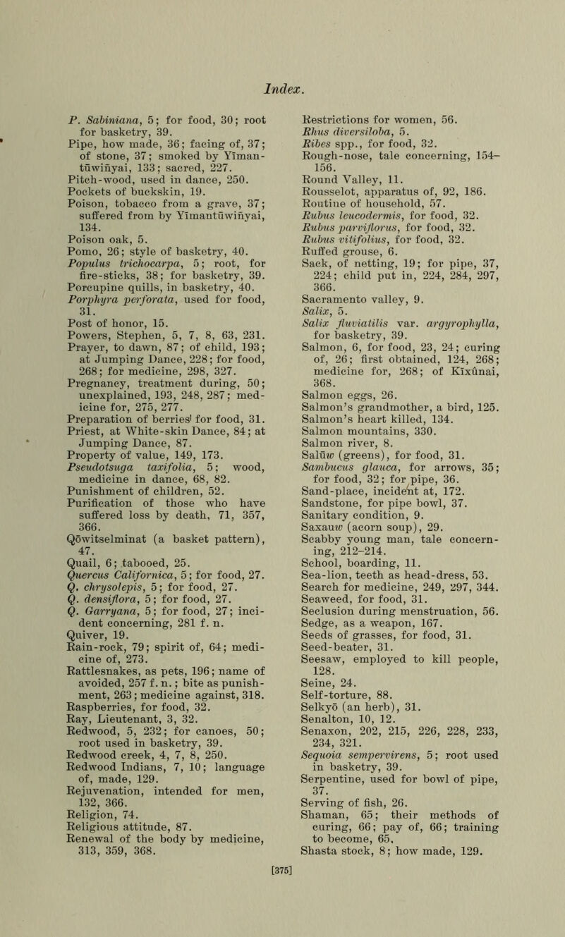 P. Sabiniana, 5; for food, 30; root for basketry, 39. Pipe, how made, 36; facing of, 37; of stone, 37; smoked by Yiman- tuwinyai, 133; sacred, 227. Pitch-wood, used in dance, 250. Pockets of buckskin, 19. Poison, tobacco from a grave, 37; suffered from by Yimantuwihyai, 134. Poison oak, 5. Porno, 26; style of basketry, 40. Populus trichocarpa, 5; root, for fire-sticks, 38; for basketry, 39. Porcupine quills, in basketry, 40. Porphyra perforata, used for food, 31. Post of honor, 15. Powers, Stephen, 5, 7, 8, 63, 231. Prayer, to dawn, 87; of child, 193; at Jumping Dance, 228; for food, 268; for medicine, 298, 327. Pregnancy, treatment during, 50; unexplained, 193, 248, 287; med- icine for, 275, 277. Preparation of berriesi for food, 31. Priest, at White-skin Dance, 84; at Jumping Dance, 87. Property of value, 149, 173. Pseudotsuga taxifoUa, 5; wood, medicine in dance, 68, 82. Punishment of children, 52. Purification of those who have suffered loss by death, 71, 357, 366. Qowitselminat (a basket pattern), 47. Quail, 6; tabooed, 25. Quercus Californica, 5; for food, 27. Q. chrysolepis, 5; for food, 27. Q. densiflora, 5; for food, 27. Q. Garryana, 5; for food, 27; inci- dent concerning, 281 f. n. Quiver, 19. Rain-rock, 79; spirit of, 64; medi- cine of, 273. Rattlesnakes, as pets, 196; name of avoided, 257 f. n.; bite as punish- ment, 263; medicine against, 318. Raspberries, for food, 32. Ray, Lieutenant, 3, 32. Redwood, 5, 232; for canoes, 50; root used in basketry, 39. Redwood creek, 4, 7, 8, 250. Redwood Indians, 7, 10; language of, made, 129. Rejuvenation, intended for men, 132, 366. Religion, 74. Religious attitude, 87. Renewal of the body by medicine, 313, 359, 368. Restrictions for women, 56. Bhns diversiloba, 5. Bibes spp., for food, 32. Rough-nose, tale concerning, 154- 156. Round Valley, 11. Rousselot, apparatus of, 92, 186. Routine of household, 57. Bubus leucodermis, for food, 32. Bubus parviflorus, for food, 32. Bubus vitifoUus, for food, 32. Ruffed grouse, 6. Sack, of netting, 19; for pipe, 37, 224; child put in, 224, 284, 297, 366. Sacramento valley, 9. Salix, 5. Salix fluviatilis var. argyrophylla, for basketry, 39. Salmon, 6, for food, 23, 24; curing of, 26; first obtained, 124, 268; medicine for, 268; of Kixunai, 368. Salmon eggs, 26. Salmon’s grandmother, a bird, 125. Salmon’s heart killed, 134. Salmon mountains, 330. Salmon river, 8. Saluw (greens), for food, 31. Sambucus glauca, for arrows, 35; for food, 32; for pipe, 36. Sand-place, incident at, 172. Sandstone, for pipe bowl, 37. Sanitary condition, 9. Saxau?(? (acorn soup), 29. Scabby young man, tale concern- ing, 212-214. School, boarding, 11. Sea-lion, teeth as head-dress, 53. Search for medicine, 249, 297, 344. Seaweed, for food, 31. Seclusion during menstruation, 56. Sedge, as a weapon, 167. Seeds of grasses, for food, 31. Seed-beater, 31. Seesaw, employed to kill people, 128. Seine, 24. Self-torture, 88. Selkyo (an herb), 31. Senalton, 10, 12. Senaxon, 202, 215, 226, 228, 233, 234, 321. Sequoia sempervirens, 5; root used in basketry, 39. Serpentine, used for bowl of pipe, 37. Serving of fish, 26. Shaman, 65; their methods of curing, 66; pay of, 66; training to become, 65. Shasta stock, 8; how made, 129. [375]