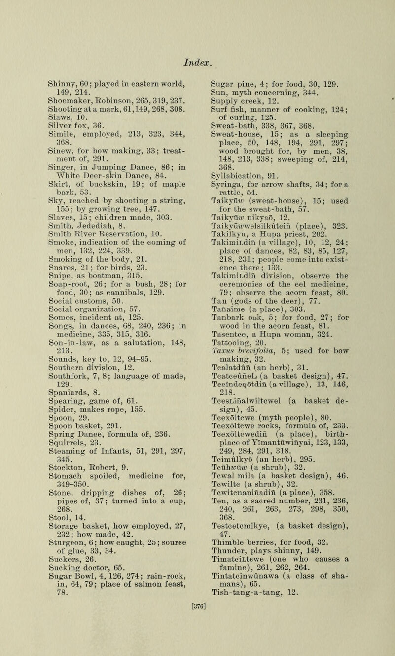 Shinny, 60; played in eastern world, 149, 214. Shoemaker, Eobinson, 265, 319, 237. Shooting at a mark, 61,149, 268, 308. Siaws, 10. Silver fox, 36. Simile, employed, 213, 323, 344, 368. Sinew, for bow making, 33; treat- ment of, 291. Singer, in Jumping Dance, 86; in White Deer-skin Dance, 84. Skirt, of buckskin, 19; of maple bark, 53. Sky, reached by shooting a string, 155; by growing tree, 147. Slaves, 15; children made, 303. Smith. Jedediah, 8. Smith River Reservation, 10. Smoke, indication of the coming of men, 132, 224, 339. Smoking of the body, 21. Snares, 21; for birds, 23. Snipe, as boatman, 315. Soap-root, 26; lor a bush, 28; for food, 30; as cannibals, 129. Social customs, 50. Social organization, 57. Somes, incident at, 125. Songs, in dances, 68, 240, 236; in medicine, 335, 315, 316. Son-in-law, as a salutation, 148, 213. Sounds, key to, 12, 94-95. Southern division, 12. Southfork, 7, 8; language of made, 129. Spaniards, 8. Spearing, game of, 61. Spider, makes rope, 155. Spoon, 29. Spoon basket, 291. Spring Dance, formula of, 236. Squirrels, 23. Steaming of Infants, 51, 291, 297, 345. Stockton, Robert, 9. Stomach spoiled, medicine for, 349-350. Stone, dripping dishes of, 26; pipes of, 37; turned into a cup, 268. Stool, 14. Storage basket, how employed, 27, 232; how made, 42. Sturgeon, 6; how caught, 25; source of glue, 33, 34. Suckers, 26. Sucking doctor, 65. Sugar Bowl, 4, 126, 274; rain-rock, in, 64, 79; place of salmon feast, 78. Sugar pine, 4; for food, 30, 129. Sun, myth concerning, 344. Supply creek, 12. Surf fish, manner of cooking, 124; of curing, 125. Sweat-bath, 338, 367, 368. Sweat-house, 15; as a sleeping place, 50, 148, 194, 291, 297; wood brought for, by men, 38, 148, 213, 338; sweeping of, 214, 368. Syllabication, 91. Syringa, for arrow shafts, 34; fora rattle, 54. Taikyuw (sweat-house), 15; used for the sweat-bath, 57. Taikyuw nikyao, 12. Taikyuwwelsilkutcin (place), 323. Takilkyu, a Hupa priest, 202. Takimiijdin (a village), 10, 12, 24; place of dances, 82, 83, 85, 127, 218, 231; people come into exist- ence there; 133. TakimiLdifi division, observe the ceremonies of the eel medicine, 79; observe the acorn feast, 80. Tan (gods of the deer), 77. Tanaime (a place), 303. Tanbark oak, 5; for food, 27; for wood in the acorn feast, 81. Tasentce, a Hupa woman, 324. Tattooing, 20. Taxiis hrevifolia, 5; used for bow making, 32. Tcalatdun (an herb), 31. TcatceuheL (a basket design), 47. Tceindeqotdin (a village), 13, 146, 218. TcesLinalwiltcwel (a basket de- sign), 45. Tcexoltcwe (myth people), 80. Tcexoltcwe rocks, formula of, 233. Tcexoltcwedin (a place), birth- place of Yimantuwinyai, 123,133, 249, 284, 291, 318. Tcimulkyo (an herb), 295. Tcuhiciiw (a shrub), 32. Tcwal mila (a basket design), 46. Tcwiltc (a shrub), 32. Tcwitcnanihadin (a place), 358. Ten, as a sacred number, 231, 236, 240, 261, 263, 273, 298, 350, 368. Testcetcmikye, (a basket design), 47. Thimble berries, for food, 32. Thunder, plays shinny, 149. TimatciLtcwe (one who causes a famine), 261, 262, 264. Tintatcinwhnawa (a class of sha- mans), 65. Tish-tang-a-tang, 12. [376]