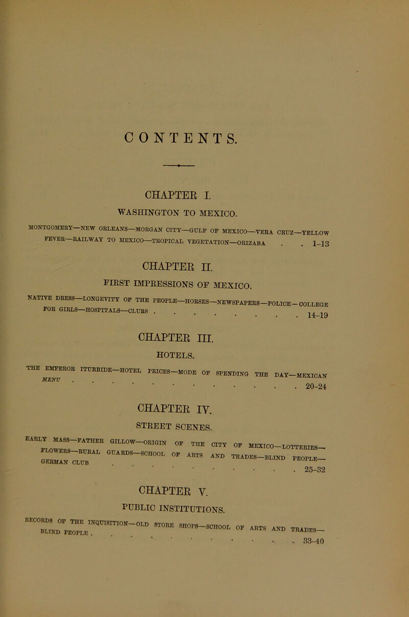 CONTENTS. CHAPTEE I. WASHINGTON TO MEXICO. MONTGOMERY-NEW ORLEANS-MORGAN CITY GULE OF MEXICO-VERA CRUZ-YELLOW FEYER RAILWAY TO MEXICO—TROPICAL VEGETATION—ORIZABA . 1-13 CHAPTEE II. FIRST IMPRESSIONS OF MEXICO. NATIVE DRESS-LONGEVITY OF THE PEOPLE-HORSES-NEWSPAPERS-POLICE-COLLEGE FOR GIRLS—HOSPITALS—CLUBS . , 14-19 CHAPTEE III. hotels. THE EMPEROR ITURBIDE HOTEL PRICES-MODE OF SPENDING THE DAY-MEXICAN MENTT 20-24 CHAPTEE IY. STREET SCENES. EARLY MASS-FATHER GILLOW-ORIGIN OF THE CITY OF MEXICO-LOTTERIES- 25-32 CHAPTEE V. PUBLIC INSTITUTIONS. TOBE “BOT~ » — 33-40