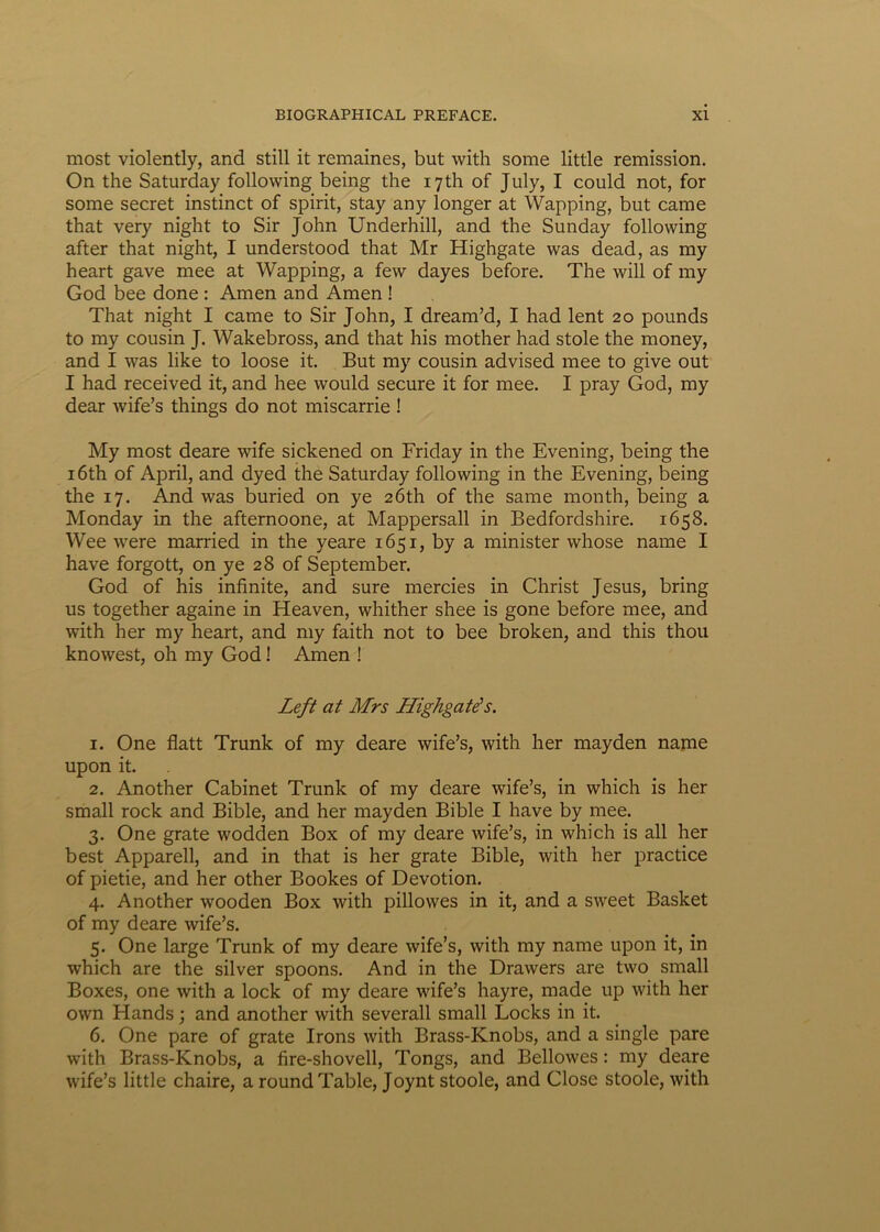 most violently, and stili it remaines, but with some little remission. On the Saturday following being the iyth of July, I could not, for some secret instinct of spirit, stay any longer at Wapping, but came that very night to Sir John Underhill, and the Sunday following after that night, I understood that Mr Highgate was dead, as my heart gave mee at Wapping, a few dayes before. The will of my God bee done : Amen and Amen ! That night I came to Sir John, I dream’d, I had lent 20 pounds to my cousin J. Wakebross, and that his mother had stole the money, and I was like to loose it. But my cousin advised mee to give out I had received it, and hee would secure it for mee. I pray God, my dear wife’s things do not miscarrie ! My most deare wife sickened on Friday in the Evening, being the i6th of April, and dyed the Saturday following in the Evening, being the 17. And was buried on ye 26th of the same month, being a Monday in the afternoone, at Mappersall in Bedfordshire. 1658. Wee were married in the yeare 1651, by a minister whose name I have forgott, on ye 28 of September. God of his infinite, and sure mercies in Christ Jesus, bring us together againe in Heaven, whither shee is gone before mee, and with her my heart, and my faith not to bee broken, and this thou knowest, oh my God! Amen ! Left at Mrs Highgate's. 1. One flatt Trunk of my deare wife’s, with her mayden name upon it. 2. Another Cabinet Trunk of my deare wife’s, in which is her small rock and Bible, and her mayden Bible I have by mee. 3. One grate wodden Box of my deare wife’s, in which is all her best Apparell, and in that is her grate Bible, with her practice of pietie, and her other Bookes of Devotion. 4. Another wooden Box with pillowes in it, and a sweet Basket of my deare wife’s. 5. One large Trunk of my deare wife’s, with my name upon it, in which are the silver spoons. And in the Drawers are two small Boxes, one with a lock of my deare wife’s hayre, made up with her own Hands; and another with severall small Locks in it. 6. One pare of grate Irons with Brass-Knobs, and a single pare with Brass-Knobs, a fire-shovell, Tongs, and Bellowes: my deare wife’s little chaire, a roundTable, Joynt stoole, and Glose stoole, with